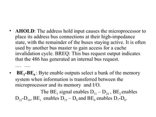 AHOLD : The address hold input causes the microprocessor to place its address bus connections at their high-impedance state, with the remainder of the buses staying active. It is often used by another bus master to gain access for a cache invalidation cycle. BREQ: This bus request output indicates that the 486 has generated an internal bus request. ____  ____ BE 3 -BE 0   : Byte enable outputs select a bank of the memory system when information is transferred between the microprocessor and its memory  and I/O. The BE 3  signal enables D 31  – D 24  , BE 2  enables D 23 -D 16 , BE 1  enables D 15  – D 8  and BE 0  enables D 7 -D 0 . 