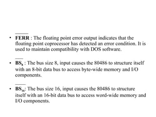 _____ FERR  : The floating point error output indicates that the floating point coprocessor has detected an error condition. It is used to maintain compatibility with DOS software.  ___ BS 8   : The bus size 8, input causes the 80486 to structure itself with an 8-bit data bus to access byte-wide memory and I/O components. ____ BS 16 : The bus size 16, input causes the 80486 to structure itself with an 16-bit data bus to access word-wide memory and I/O components. 
