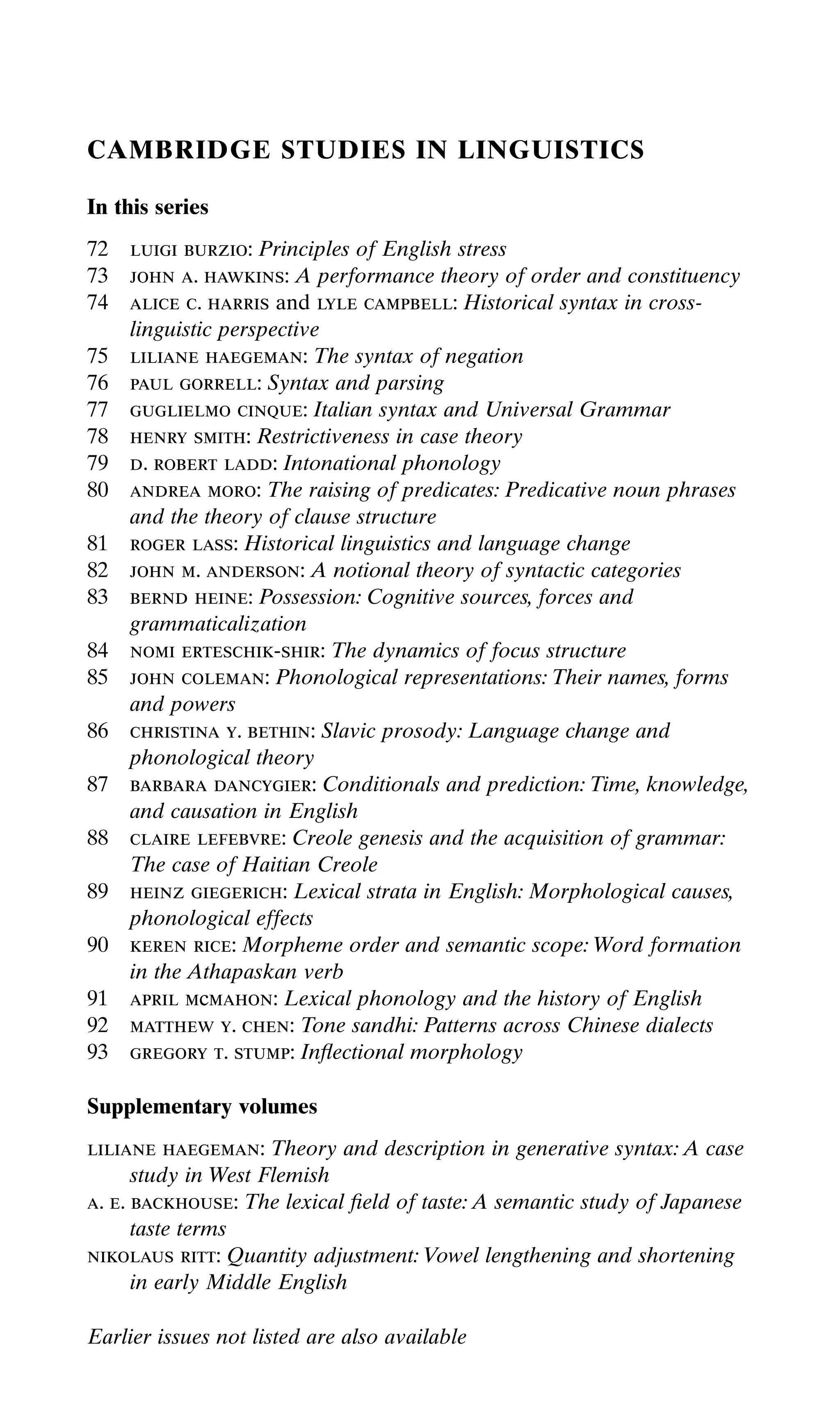 CAMBRIDGE STUDIES IN LINGUISTICS
In this series
72 luigi burzio: Principles of English stress
73 john a. hawkins: A performance theory of order and constituency
74 alice c. harris and lyle campbell: Historical syntax in cross-
linguistic perspective
75 liliane haegeman: The syntax of negation
76 paul gorrell: Syntax and parsing
77 guglielmo cinque: Italian syntax and Universal Grammar
78 henry smith: Restrictiveness in case theory
79 d. robert ladd: Intonational phonology
80 andrea moro: The raising of predicates: Predicative noun phrases
and the theory of clause structure
81 roger lass: Historical linguistics and language change
82 john m. anderson: A notional theory of syntactic categories
83 bernd heine: Possession: Cognitive sources, forces and
grammaticalization
84 nomi erteschik-shir: The dynamics of focus structure
85 john coleman: Phonological representations: Their names, forms
and powers
86 christina y. bethin: Slavic prosody: Language change and
phonological theory
87 barbara dancygier: Conditionals and prediction: Time, knowledge,
and causation in English
88 claire lefebvre: Creole genesis and the acquisition of grammar:
The case of Haitian Creole
89 heinz giegerich: Lexical strata in English: Morphological causes,
phonological effects
90 keren rice: Morpheme order and semantic scope: Word formation
in the Athapaskan verb
91 april mcmahon: Lexical phonology and the history of English
92 matthew y. chen: Tone sandhi: Patterns across Chinese dialects
93 gregory t. stump: Inﬂectional morphology
Supplementary volumes
liliane haegeman: Theory and description in generative syntax: A case
study in West Flemish
a. e. backhouse: The lexical ﬁeld of taste: A semantic study of Japanese
taste terms
nikolaus ritt: Quantity adjustment: Vowel lengthening and shortening
in early Middle English
Earlier issues not listed are also available
 