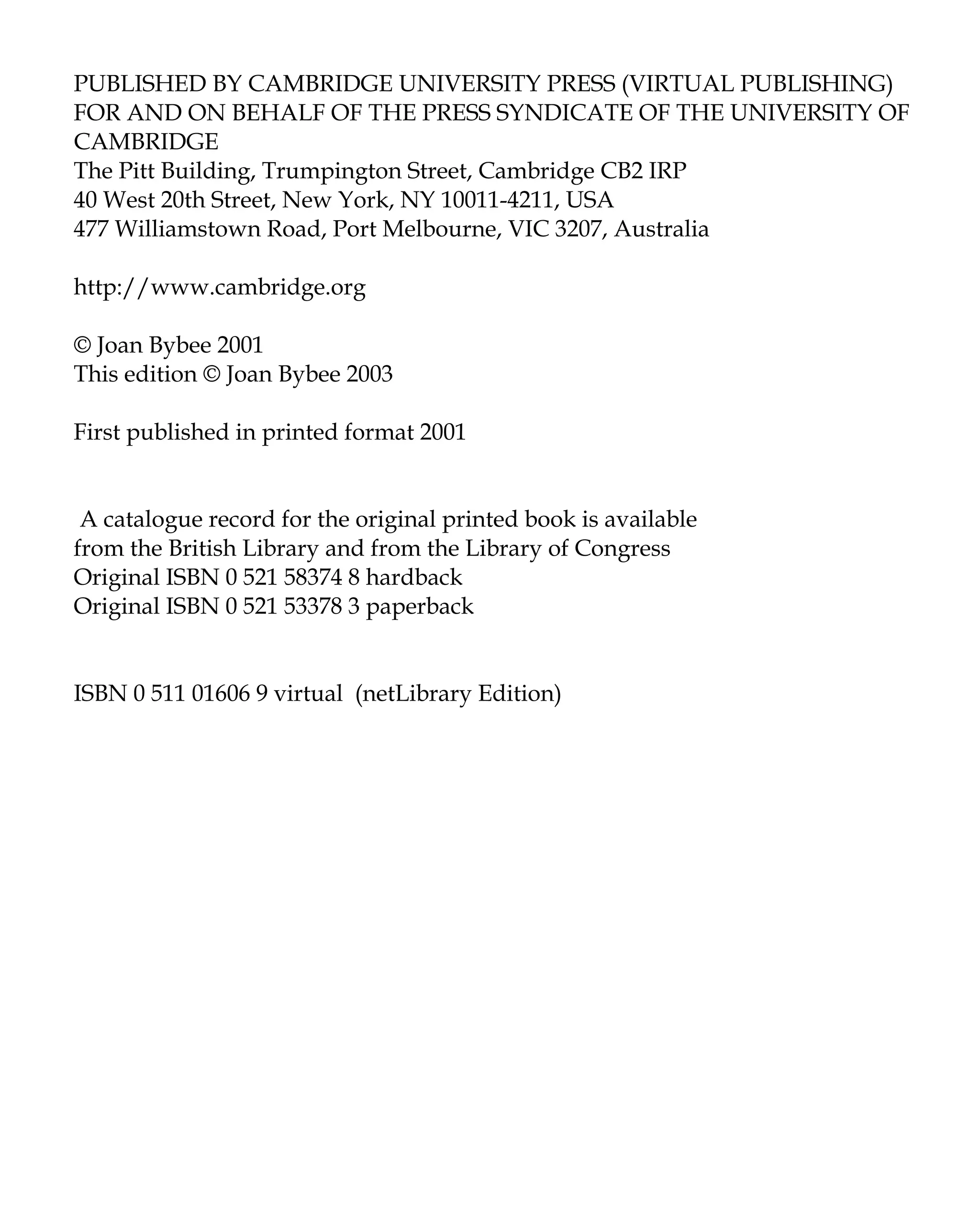PUBLISHED BY CAMBRIDGE UNIVERSITY PRESS (VIRTUAL PUBLISHING)
FOR AND ON BEHALF OF THE PRESS SYNDICATE OF THE UNIVERSITY OF
CAMBRIDGE
The Pitt Building, Trumpington Street, Cambridge CB2 IRP
40 West 20th Street, New York, NY 10011-4211, USA
477 Williamstown Road, Port Melbourne, VIC 3207, Australia
http://www.cambridge.org
© Joan Bybee 2001
This edition © Joan Bybee 2003
First published in printed format 2001
A catalogue record for the original printed book is available
from the British Library and from the Library of Congress
Original ISBN 0 521 58374 8 hardback
Original ISBN 0 521 53378 3 paperback
ISBN 0 511 01606 9 virtual (netLibrary Edition)
 