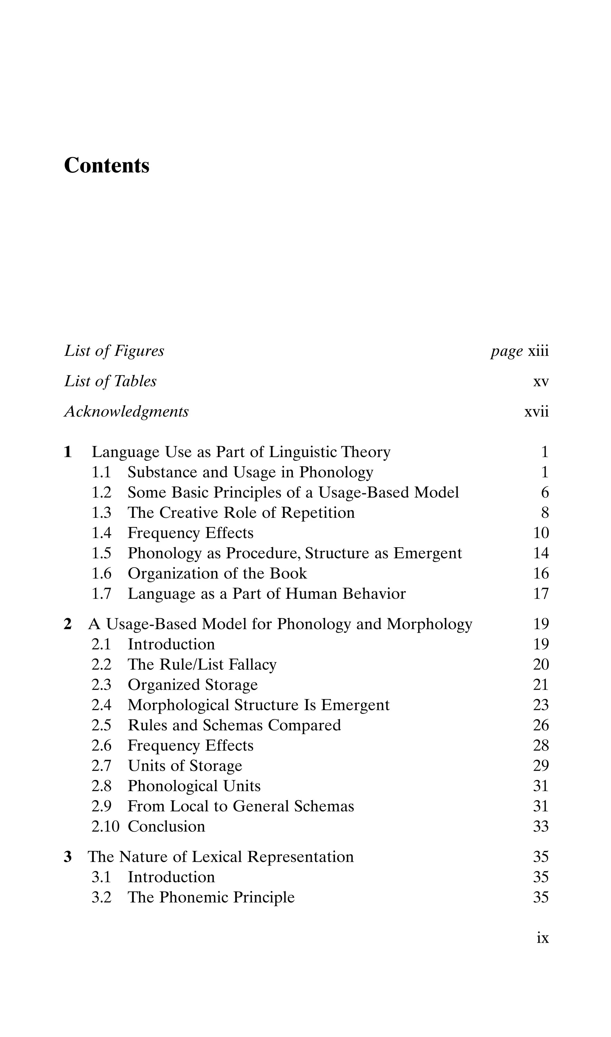 Contents
ix
List of Figures page xiii
List of Tables xv
Acknowledgments xvii
1 Language Use as Part of Linguistic Theory 1
1.1 Substance and Usage in Phonology 1
1.2 Some Basic Principles of a Usage-Based Model 6
1.3 The Creative Role of Repetition 8
1.4 Frequency Effects 10
1.5 Phonology as Procedure, Structure as Emergent 14
1.6 Organization of the Book 16
1.7 Language as a Part of Human Behavior 17
2 A Usage-Based Model for Phonology and Morphology 19
2.1 Introduction 19
2.2 The Rule/List Fallacy 20
2.3 Organized Storage 21
2.4 Morphological Structure Is Emergent 23
2.5 Rules and Schemas Compared 26
2.6 Frequency Effects 28
2.7 Units of Storage 29
2.8 Phonological Units 31
2.9 From Local to General Schemas 31
2.10 Conclusion 33
3 The Nature of Lexical Representation 35
3.1 Introduction 35
3.2 The Phonemic Principle 35
 