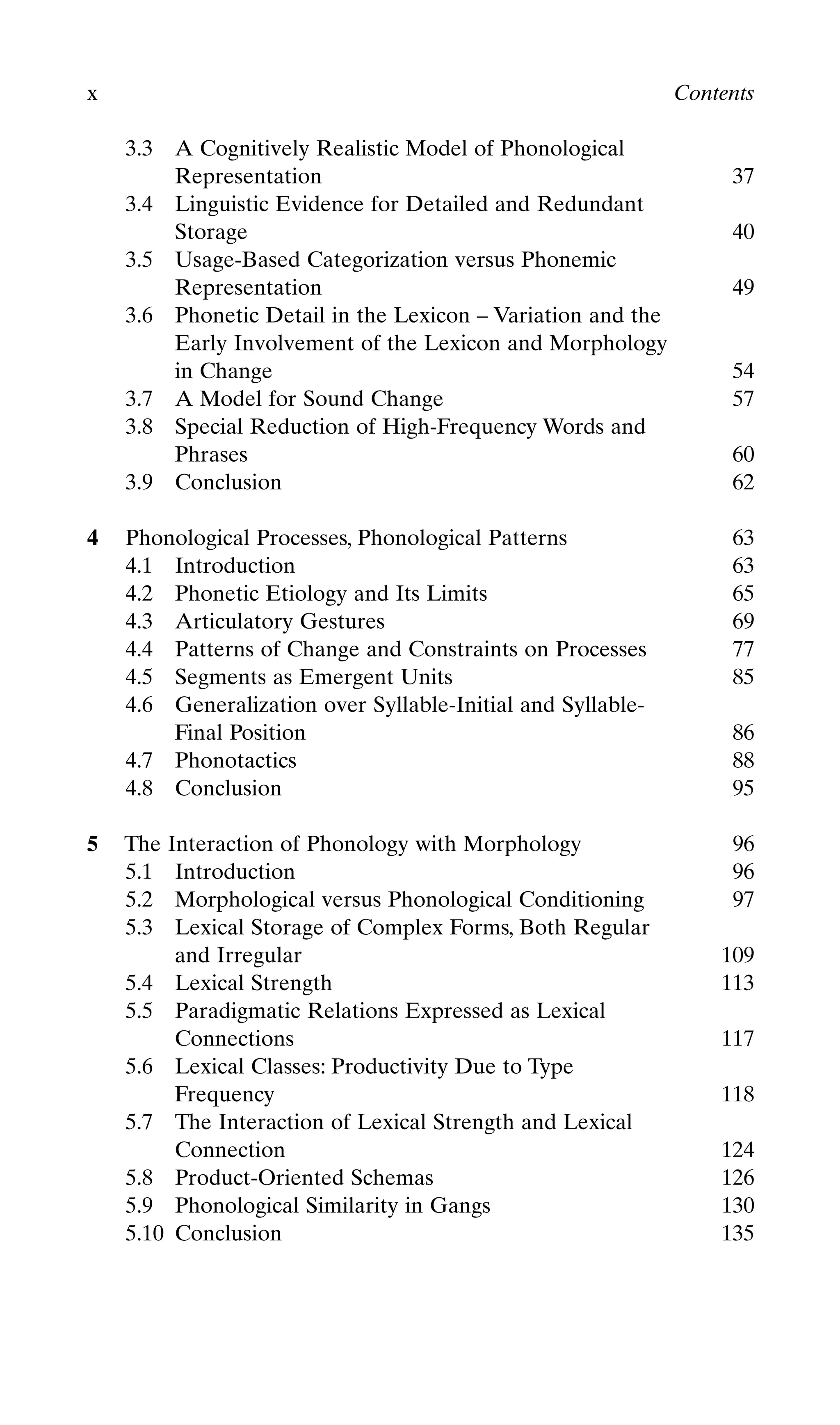 3.3 A Cognitively Realistic Model of Phonological
Representation 37
3.4 Linguistic Evidence for Detailed and Redundant
Storage 40
3.5 Usage-Based Categorization versus Phonemic
Representation 49
3.6 Phonetic Detail in the Lexicon – Variation and the
Early Involvement of the Lexicon and Morphology
in Change 54
3.7 A Model for Sound Change 57
3.8 Special Reduction of High-Frequency Words and
Phrases 60
3.9 Conclusion 62
4 Phonological Processes, Phonological Patterns 63
4.1 Introduction 63
4.2 Phonetic Etiology and Its Limits 65
4.3 Articulatory Gestures 69
4.4 Patterns of Change and Constraints on Processes 77
4.5 Segments as Emergent Units 85
4.6 Generalization over Syllable-Initial and Syllable-
Final Position 86
4.7 Phonotactics 88
4.8 Conclusion 95
5 The Interaction of Phonology with Morphology 96
5.1 Introduction 96
5.2 Morphological versus Phonological Conditioning 97
5.3 Lexical Storage of Complex Forms, Both Regular
and Irregular 109
5.4 Lexical Strength 113
5.5 Paradigmatic Relations Expressed as Lexical
Connections 117
5.6 Lexical Classes: Productivity Due to Type
Frequency 118
5.7 The Interaction of Lexical Strength and Lexical
Connection 124
5.8 Product-Oriented Schemas 126
5.9 Phonological Similarity in Gangs 130
5.10 Conclusion 135
x Contents
 
