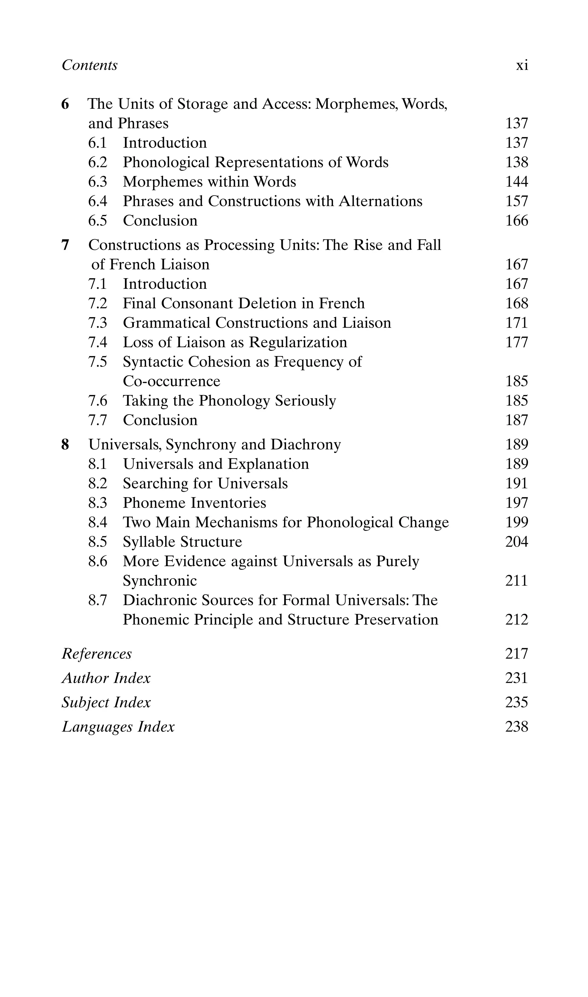 6 The Units of Storage and Access: Morphemes, Words,
and Phrases 137
6.1 Introduction 137
6.2 Phonological Representations of Words 138
6.3 Morphemes within Words 144
6.4 Phrases and Constructions with Alternations 157
6.5 Conclusion 166
7 Constructions as Processing Units: The Rise and Fall
of French Liaison 167
7.1 Introduction 167
7.2 Final Consonant Deletion in French 168
7.3 Grammatical Constructions and Liaison 171
7.4 Loss of Liaison as Regularization 177
7.5 Syntactic Cohesion as Frequency of
Co-occurrence 185
7.6 Taking the Phonology Seriously 185
7.7 Conclusion 187
8 Universals, Synchrony and Diachrony 189
8.1 Universals and Explanation 189
8.2 Searching for Universals 191
8.3 Phoneme Inventories 197
8.4 Two Main Mechanisms for Phonological Change 199
8.5 Syllable Structure 204
8.6 More Evidence against Universals as Purely
Synchronic 211
8.7 Diachronic Sources for Formal Universals: The
Phonemic Principle and Structure Preservation 212
References 217
Author Index 231
Subject Index 235
Languages Index 238
Contents xi
 