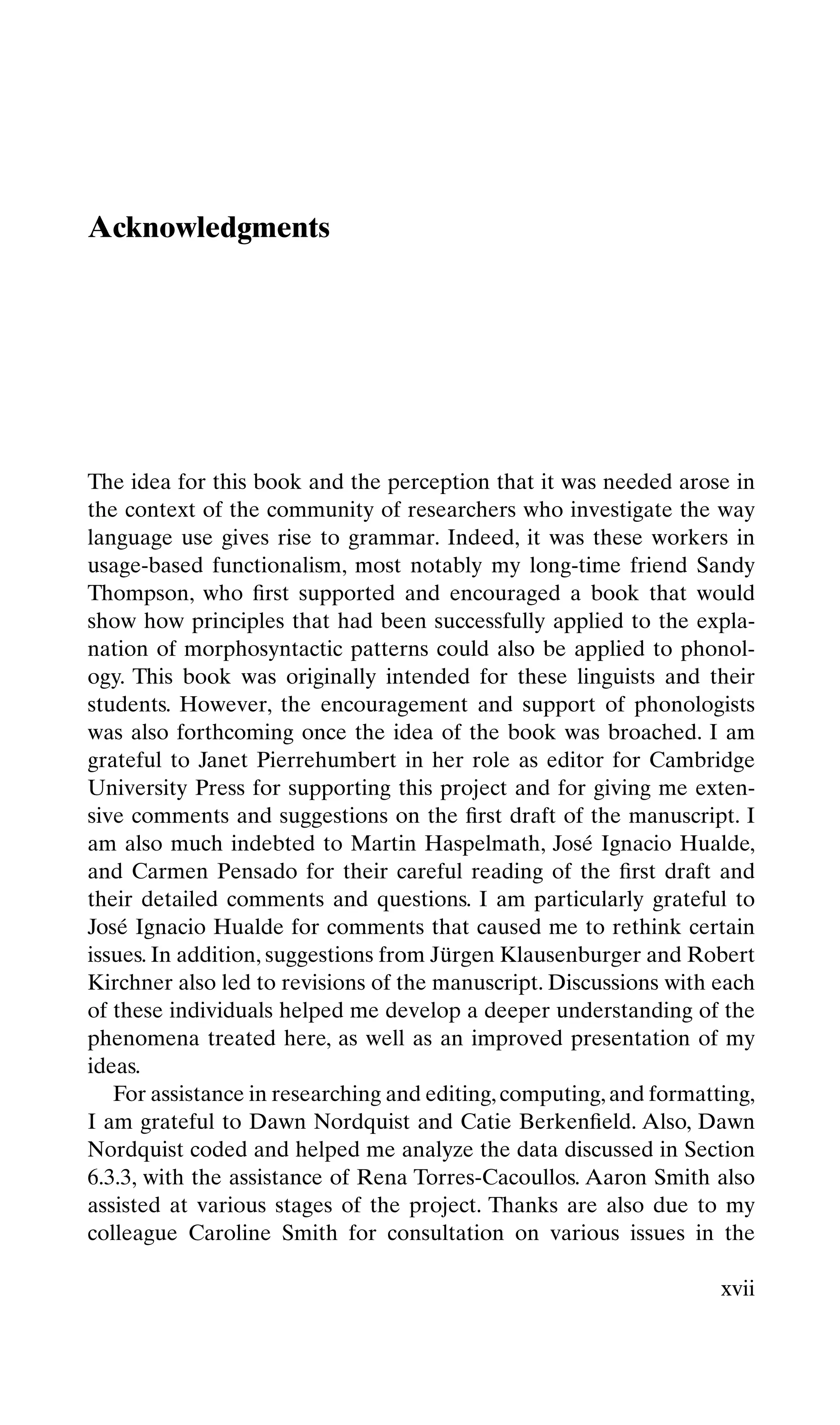 Acknowledgments
The idea for this book and the perception that it was needed arose in
the context of the community of researchers who investigate the way
language use gives rise to grammar. Indeed, it was these workers in
usage-based functionalism, most notably my long-time friend Sandy
Thompson, who ﬁrst supported and encouraged a book that would
show how principles that had been successfully applied to the expla-
nation of morphosyntactic patterns could also be applied to phonol-
ogy. This book was originally intended for these linguists and their
students. However, the encouragement and support of phonologists
was also forthcoming once the idea of the book was broached. I am
grateful to Janet Pierrehumbert in her role as editor for Cambridge
University Press for supporting this project and for giving me exten-
sive comments and suggestions on the ﬁrst draft of the manuscript. I
am also much indebted to Martin Haspelmath, José Ignacio Hualde,
and Carmen Pensado for their careful reading of the ﬁrst draft and
their detailed comments and questions. I am particularly grateful to
José Ignacio Hualde for comments that caused me to rethink certain
issues. In addition, suggestions from Jürgen Klausenburger and Robert
Kirchner also led to revisions of the manuscript. Discussions with each
of these individuals helped me develop a deeper understanding of the
phenomena treated here, as well as an improved presentation of my
ideas.
For assistance in researching and editing,computing,and formatting,
I am grateful to Dawn Nordquist and Catie Berkenﬁeld. Also, Dawn
Nordquist coded and helped me analyze the data discussed in Section
6.3.3, with the assistance of Rena Torres-Cacoullos. Aaron Smith also
assisted at various stages of the project. Thanks are also due to my
colleague Caroline Smith for consultation on various issues in the
xvii
 