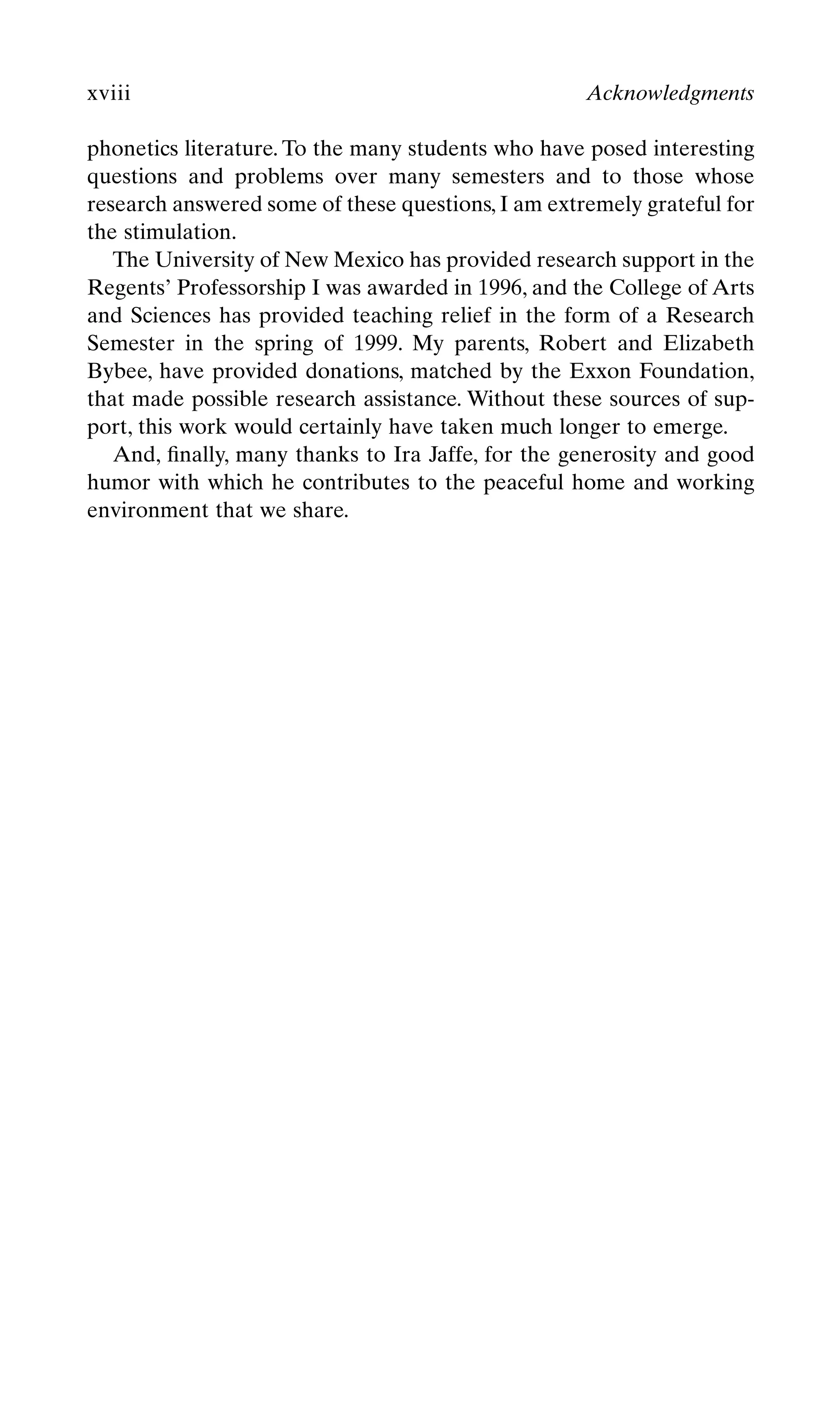phonetics literature. To the many students who have posed interesting
questions and problems over many semesters and to those whose
research answered some of these questions, I am extremely grateful for
the stimulation.
The University of New Mexico has provided research support in the
Regents’ Professorship I was awarded in 1996, and the College of Arts
and Sciences has provided teaching relief in the form of a Research
Semester in the spring of 1999. My parents, Robert and Elizabeth
Bybee, have provided donations, matched by the Exxon Foundation,
that made possible research assistance. Without these sources of sup-
port, this work would certainly have taken much longer to emerge.
And, ﬁnally, many thanks to Ira Jaffe, for the generosity and good
humor with which he contributes to the peaceful home and working
environment that we share.
xviii Acknowledgments
 