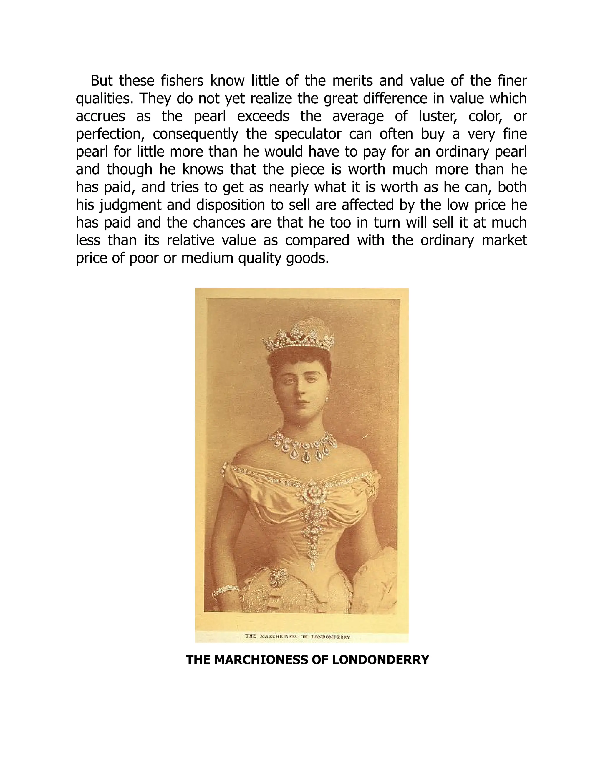 But these fishers know little of the merits and value of the finer
qualities. They do not yet realize the great difference in value which
accrues as the pearl exceeds the average of luster, color, or
perfection, consequently the speculator can often buy a very fine
pearl for little more than he would have to pay for an ordinary pearl
and though he knows that the piece is worth much more than he
has paid, and tries to get as nearly what it is worth as he can, both
his judgment and disposition to sell are affected by the low price he
has paid and the chances are that he too in turn will sell it at much
less than its relative value as compared with the ordinary market
price of poor or medium quality goods.
THE MARCHIONESS OF LONDONDERRY
 