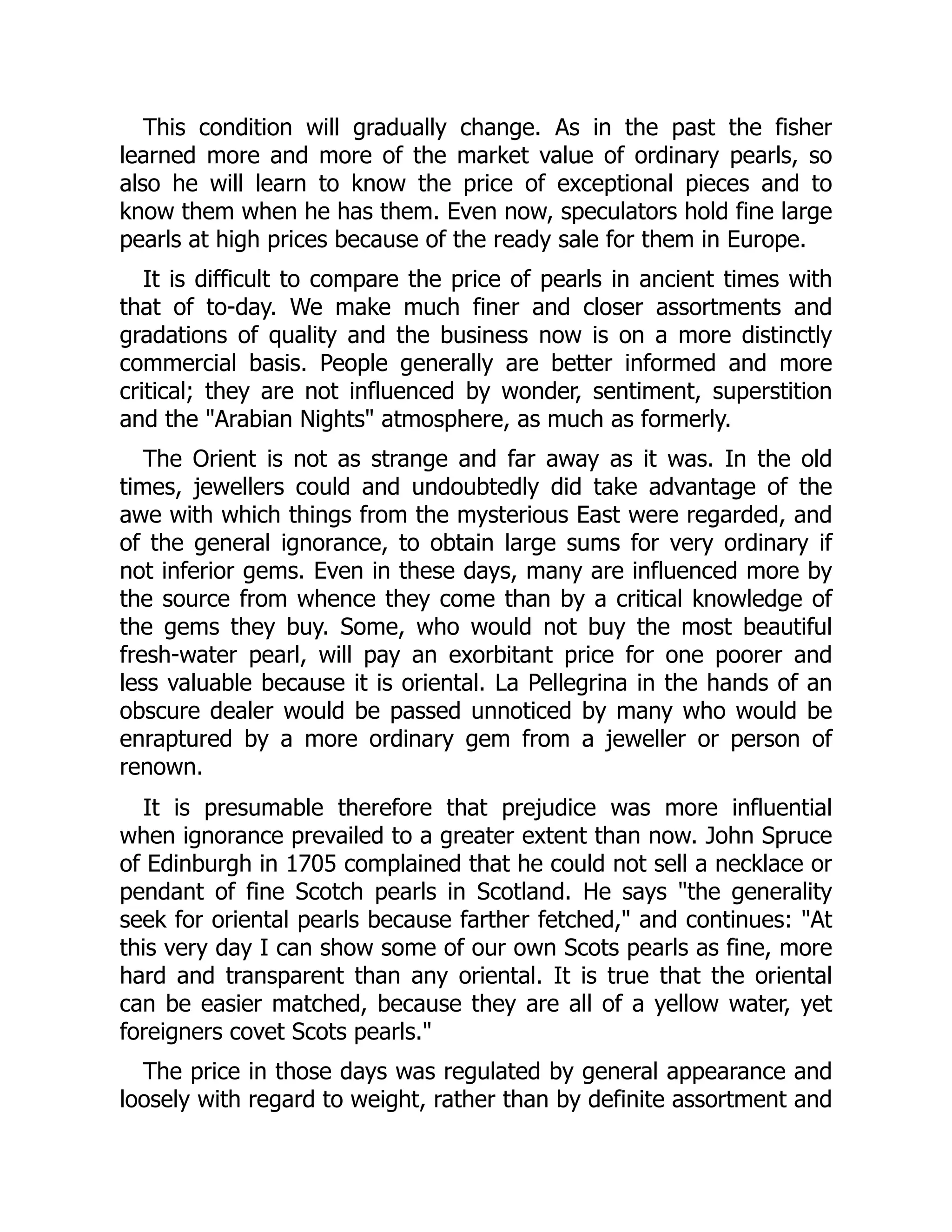 This condition will gradually change. As in the past the fisher
learned more and more of the market value of ordinary pearls, so
also he will learn to know the price of exceptional pieces and to
know them when he has them. Even now, speculators hold fine large
pearls at high prices because of the ready sale for them in Europe.
It is difficult to compare the price of pearls in ancient times with
that of to-day. We make much finer and closer assortments and
gradations of quality and the business now is on a more distinctly
commercial basis. People generally are better informed and more
critical; they are not influenced by wonder, sentiment, superstition
and the "Arabian Nights" atmosphere, as much as formerly.
The Orient is not as strange and far away as it was. In the old
times, jewellers could and undoubtedly did take advantage of the
awe with which things from the mysterious East were regarded, and
of the general ignorance, to obtain large sums for very ordinary if
not inferior gems. Even in these days, many are influenced more by
the source from whence they come than by a critical knowledge of
the gems they buy. Some, who would not buy the most beautiful
fresh-water pearl, will pay an exorbitant price for one poorer and
less valuable because it is oriental. La Pellegrina in the hands of an
obscure dealer would be passed unnoticed by many who would be
enraptured by a more ordinary gem from a jeweller or person of
renown.
It is presumable therefore that prejudice was more influential
when ignorance prevailed to a greater extent than now. John Spruce
of Edinburgh in 1705 complained that he could not sell a necklace or
pendant of fine Scotch pearls in Scotland. He says "the generality
seek for oriental pearls because farther fetched," and continues: "At
this very day I can show some of our own Scots pearls as fine, more
hard and transparent than any oriental. It is true that the oriental
can be easier matched, because they are all of a yellow water, yet
foreigners covet Scots pearls."
The price in those days was regulated by general appearance and
loosely with regard to weight, rather than by definite assortment and
 