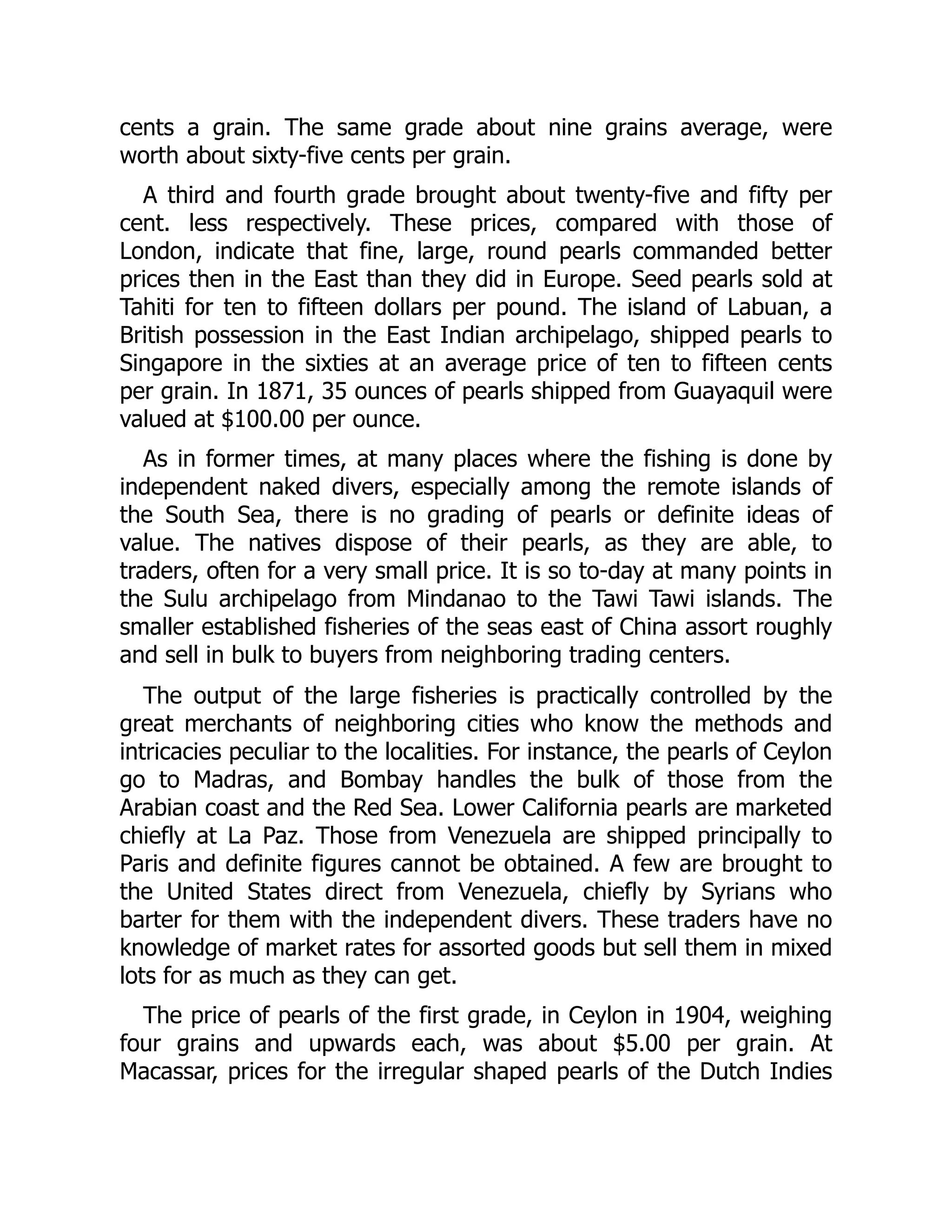 cents a grain. The same grade about nine grains average, were
worth about sixty-five cents per grain.
A third and fourth grade brought about twenty-five and fifty per
cent. less respectively. These prices, compared with those of
London, indicate that fine, large, round pearls commanded better
prices then in the East than they did in Europe. Seed pearls sold at
Tahiti for ten to fifteen dollars per pound. The island of Labuan, a
British possession in the East Indian archipelago, shipped pearls to
Singapore in the sixties at an average price of ten to fifteen cents
per grain. In 1871, 35 ounces of pearls shipped from Guayaquil were
valued at $100.00 per ounce.
As in former times, at many places where the fishing is done by
independent naked divers, especially among the remote islands of
the South Sea, there is no grading of pearls or definite ideas of
value. The natives dispose of their pearls, as they are able, to
traders, often for a very small price. It is so to-day at many points in
the Sulu archipelago from Mindanao to the Tawi Tawi islands. The
smaller established fisheries of the seas east of China assort roughly
and sell in bulk to buyers from neighboring trading centers.
The output of the large fisheries is practically controlled by the
great merchants of neighboring cities who know the methods and
intricacies peculiar to the localities. For instance, the pearls of Ceylon
go to Madras, and Bombay handles the bulk of those from the
Arabian coast and the Red Sea. Lower California pearls are marketed
chiefly at La Paz. Those from Venezuela are shipped principally to
Paris and definite figures cannot be obtained. A few are brought to
the United States direct from Venezuela, chiefly by Syrians who
barter for them with the independent divers. These traders have no
knowledge of market rates for assorted goods but sell them in mixed
lots for as much as they can get.
The price of pearls of the first grade, in Ceylon in 1904, weighing
four grains and upwards each, was about $5.00 per grain. At
Macassar, prices for the irregular shaped pearls of the Dutch Indies
 
