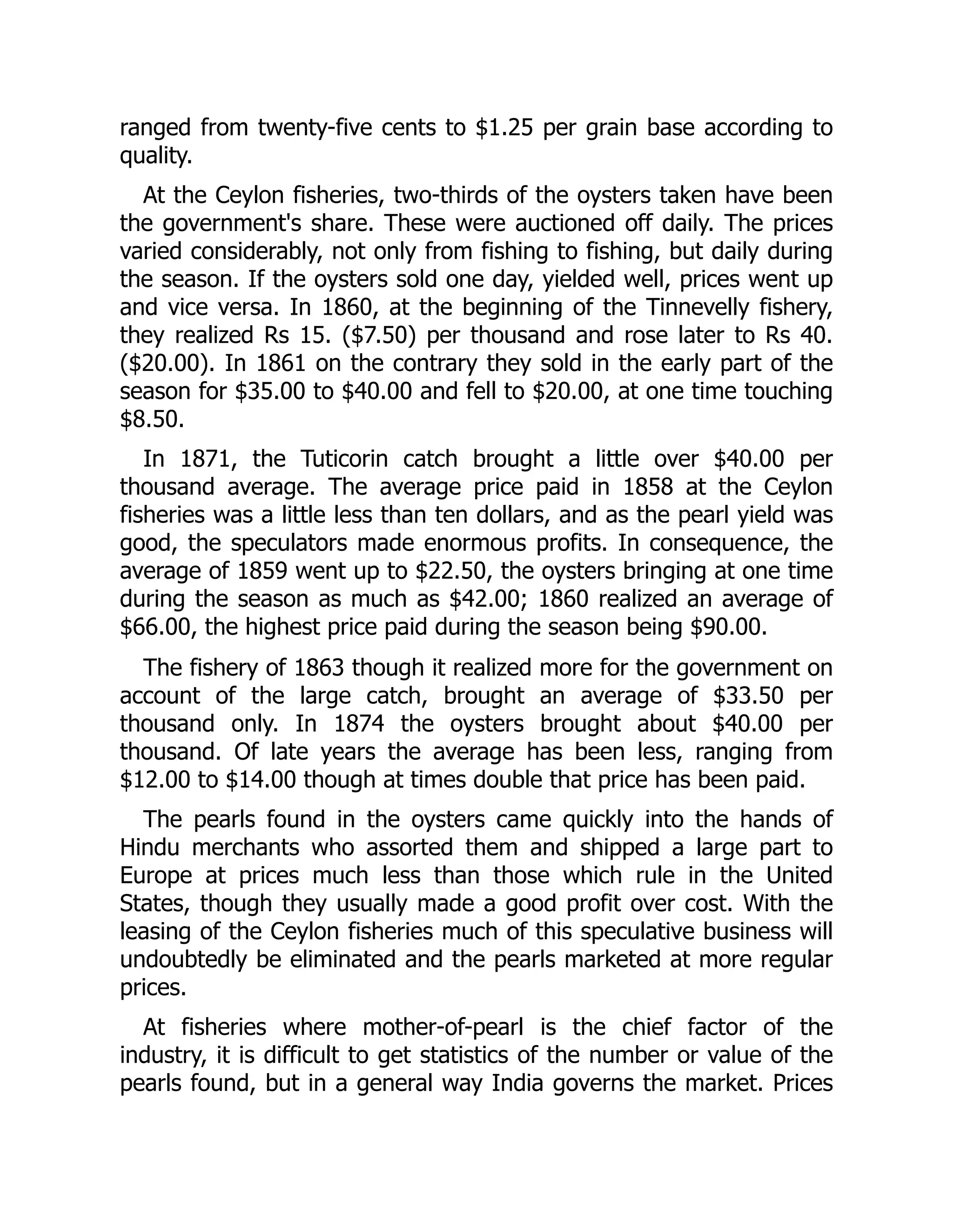 ranged from twenty-five cents to $1.25 per grain base according to
quality.
At the Ceylon fisheries, two-thirds of the oysters taken have been
the government's share. These were auctioned off daily. The prices
varied considerably, not only from fishing to fishing, but daily during
the season. If the oysters sold one day, yielded well, prices went up
and vice versa. In 1860, at the beginning of the Tinnevelly fishery,
they realized Rs 15. ($7.50) per thousand and rose later to Rs 40.
($20.00). In 1861 on the contrary they sold in the early part of the
season for $35.00 to $40.00 and fell to $20.00, at one time touching
$8.50.
In 1871, the Tuticorin catch brought a little over $40.00 per
thousand average. The average price paid in 1858 at the Ceylon
fisheries was a little less than ten dollars, and as the pearl yield was
good, the speculators made enormous profits. In consequence, the
average of 1859 went up to $22.50, the oysters bringing at one time
during the season as much as $42.00; 1860 realized an average of
$66.00, the highest price paid during the season being $90.00.
The fishery of 1863 though it realized more for the government on
account of the large catch, brought an average of $33.50 per
thousand only. In 1874 the oysters brought about $40.00 per
thousand. Of late years the average has been less, ranging from
$12.00 to $14.00 though at times double that price has been paid.
The pearls found in the oysters came quickly into the hands of
Hindu merchants who assorted them and shipped a large part to
Europe at prices much less than those which rule in the United
States, though they usually made a good profit over cost. With the
leasing of the Ceylon fisheries much of this speculative business will
undoubtedly be eliminated and the pearls marketed at more regular
prices.
At fisheries where mother-of-pearl is the chief factor of the
industry, it is difficult to get statistics of the number or value of the
pearls found, but in a general way India governs the market. Prices
 