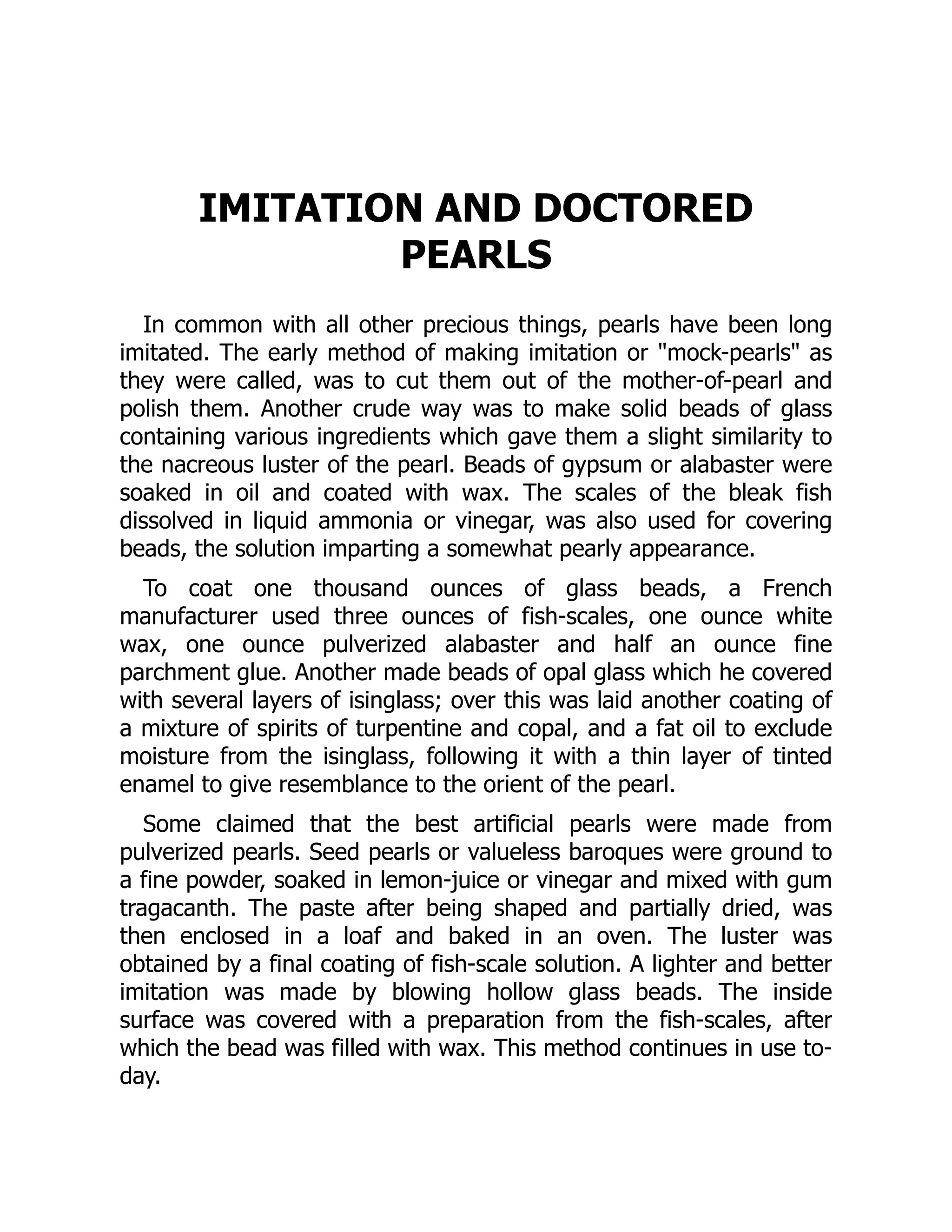 IMITATION AND DOCTORED
PEARLS
In common with all other precious things, pearls have been long
imitated. The early method of making imitation or "mock-pearls" as
they were called, was to cut them out of the mother-of-pearl and
polish them. Another crude way was to make solid beads of glass
containing various ingredients which gave them a slight similarity to
the nacreous luster of the pearl. Beads of gypsum or alabaster were
soaked in oil and coated with wax. The scales of the bleak fish
dissolved in liquid ammonia or vinegar, was also used for covering
beads, the solution imparting a somewhat pearly appearance.
To coat one thousand ounces of glass beads, a French
manufacturer used three ounces of fish-scales, one ounce white
wax, one ounce pulverized alabaster and half an ounce fine
parchment glue. Another made beads of opal glass which he covered
with several layers of isinglass; over this was laid another coating of
a mixture of spirits of turpentine and copal, and a fat oil to exclude
moisture from the isinglass, following it with a thin layer of tinted
enamel to give resemblance to the orient of the pearl.
Some claimed that the best artificial pearls were made from
pulverized pearls. Seed pearls or valueless baroques were ground to
a fine powder, soaked in lemon-juice or vinegar and mixed with gum
tragacanth. The paste after being shaped and partially dried, was
then enclosed in a loaf and baked in an oven. The luster was
obtained by a final coating of fish-scale solution. A lighter and better
imitation was made by blowing hollow glass beads. The inside
surface was covered with a preparation from the fish-scales, after
which the bead was filled with wax. This method continues in use to-
day.
 