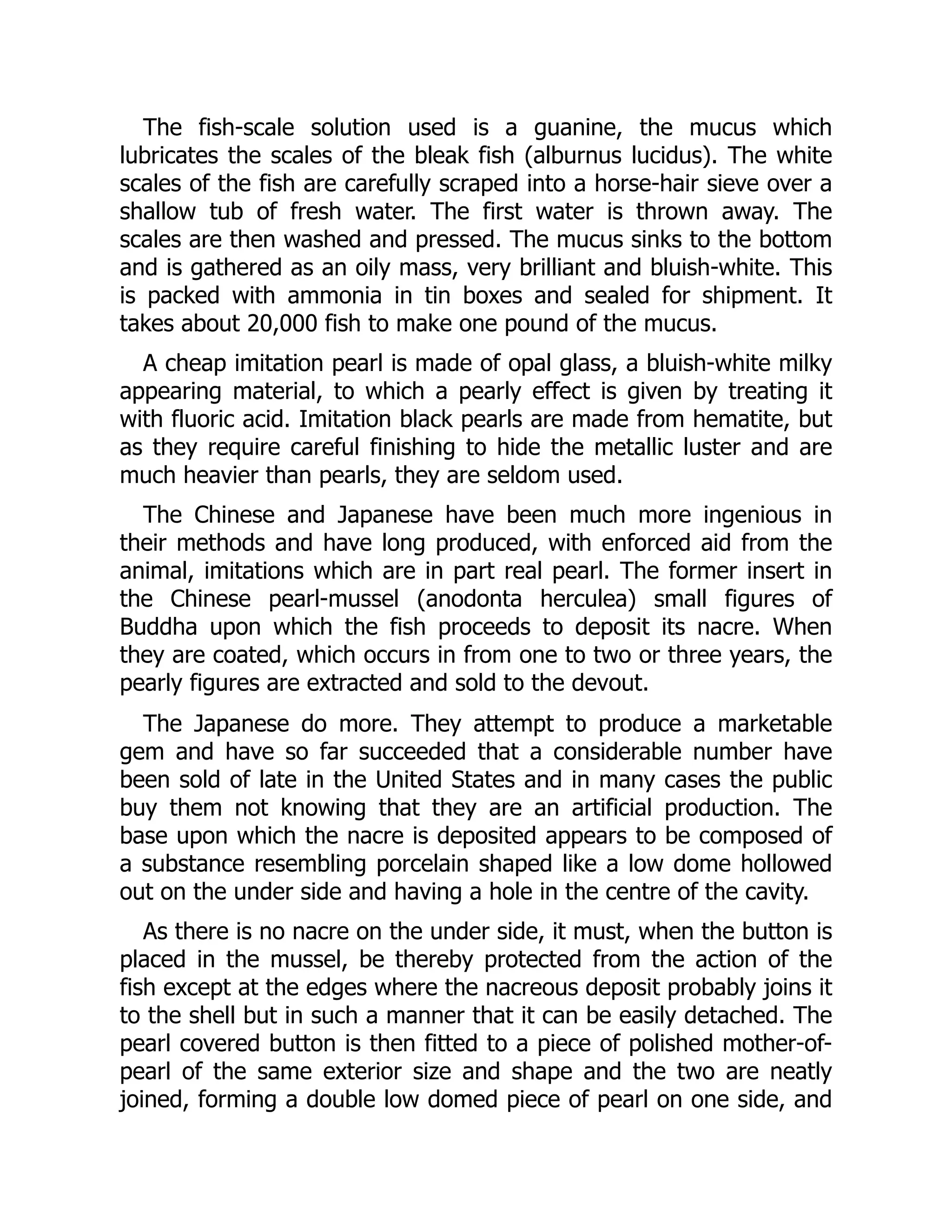 The fish-scale solution used is a guanine, the mucus which
lubricates the scales of the bleak fish (alburnus lucidus). The white
scales of the fish are carefully scraped into a horse-hair sieve over a
shallow tub of fresh water. The first water is thrown away. The
scales are then washed and pressed. The mucus sinks to the bottom
and is gathered as an oily mass, very brilliant and bluish-white. This
is packed with ammonia in tin boxes and sealed for shipment. It
takes about 20,000 fish to make one pound of the mucus.
A cheap imitation pearl is made of opal glass, a bluish-white milky
appearing material, to which a pearly effect is given by treating it
with fluoric acid. Imitation black pearls are made from hematite, but
as they require careful finishing to hide the metallic luster and are
much heavier than pearls, they are seldom used.
The Chinese and Japanese have been much more ingenious in
their methods and have long produced, with enforced aid from the
animal, imitations which are in part real pearl. The former insert in
the Chinese pearl-mussel (anodonta herculea) small figures of
Buddha upon which the fish proceeds to deposit its nacre. When
they are coated, which occurs in from one to two or three years, the
pearly figures are extracted and sold to the devout.
The Japanese do more. They attempt to produce a marketable
gem and have so far succeeded that a considerable number have
been sold of late in the United States and in many cases the public
buy them not knowing that they are an artificial production. The
base upon which the nacre is deposited appears to be composed of
a substance resembling porcelain shaped like a low dome hollowed
out on the under side and having a hole in the centre of the cavity.
As there is no nacre on the under side, it must, when the button is
placed in the mussel, be thereby protected from the action of the
fish except at the edges where the nacreous deposit probably joins it
to the shell but in such a manner that it can be easily detached. The
pearl covered button is then fitted to a piece of polished mother-of-
pearl of the same exterior size and shape and the two are neatly
joined, forming a double low domed piece of pearl on one side, and
 