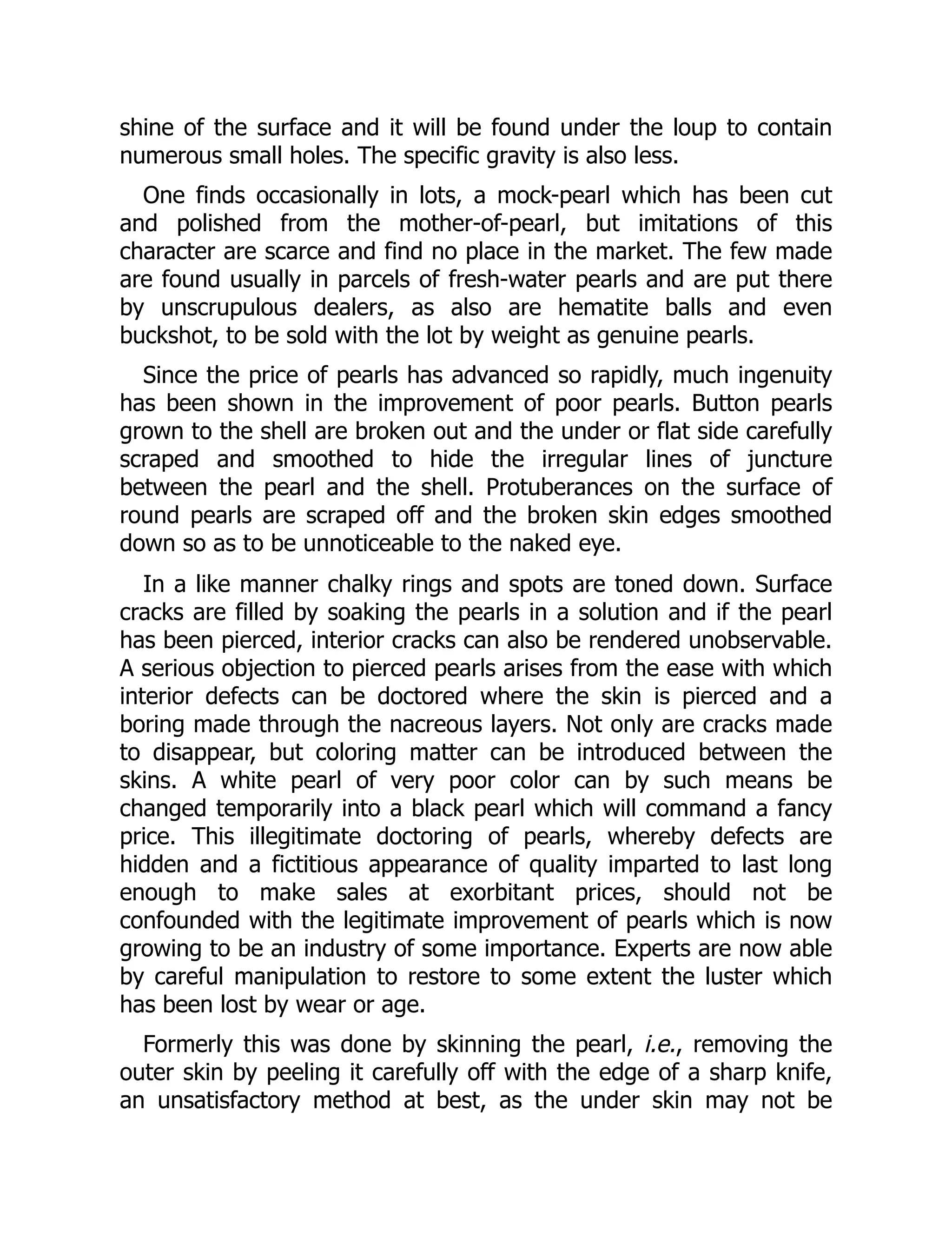 shine of the surface and it will be found under the loup to contain
numerous small holes. The specific gravity is also less.
One finds occasionally in lots, a mock-pearl which has been cut
and polished from the mother-of-pearl, but imitations of this
character are scarce and find no place in the market. The few made
are found usually in parcels of fresh-water pearls and are put there
by unscrupulous dealers, as also are hematite balls and even
buckshot, to be sold with the lot by weight as genuine pearls.
Since the price of pearls has advanced so rapidly, much ingenuity
has been shown in the improvement of poor pearls. Button pearls
grown to the shell are broken out and the under or flat side carefully
scraped and smoothed to hide the irregular lines of juncture
between the pearl and the shell. Protuberances on the surface of
round pearls are scraped off and the broken skin edges smoothed
down so as to be unnoticeable to the naked eye.
In a like manner chalky rings and spots are toned down. Surface
cracks are filled by soaking the pearls in a solution and if the pearl
has been pierced, interior cracks can also be rendered unobservable.
A serious objection to pierced pearls arises from the ease with which
interior defects can be doctored where the skin is pierced and a
boring made through the nacreous layers. Not only are cracks made
to disappear, but coloring matter can be introduced between the
skins. A white pearl of very poor color can by such means be
changed temporarily into a black pearl which will command a fancy
price. This illegitimate doctoring of pearls, whereby defects are
hidden and a fictitious appearance of quality imparted to last long
enough to make sales at exorbitant prices, should not be
confounded with the legitimate improvement of pearls which is now
growing to be an industry of some importance. Experts are now able
by careful manipulation to restore to some extent the luster which
has been lost by wear or age.
Formerly this was done by skinning the pearl, i.e., removing the
outer skin by peeling it carefully off with the edge of a sharp knife,
an unsatisfactory method at best, as the under skin may not be
 