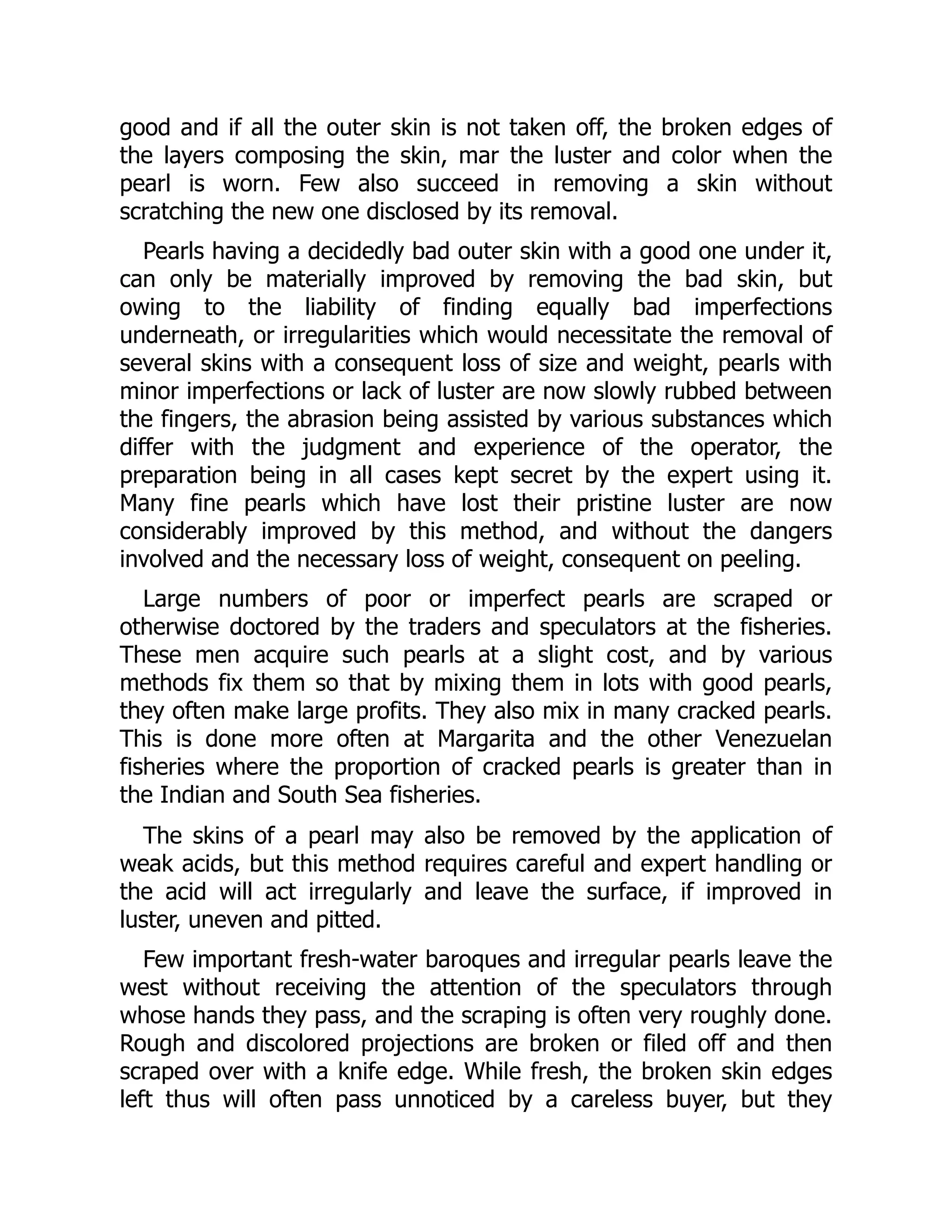 good and if all the outer skin is not taken off, the broken edges of
the layers composing the skin, mar the luster and color when the
pearl is worn. Few also succeed in removing a skin without
scratching the new one disclosed by its removal.
Pearls having a decidedly bad outer skin with a good one under it,
can only be materially improved by removing the bad skin, but
owing to the liability of finding equally bad imperfections
underneath, or irregularities which would necessitate the removal of
several skins with a consequent loss of size and weight, pearls with
minor imperfections or lack of luster are now slowly rubbed between
the fingers, the abrasion being assisted by various substances which
differ with the judgment and experience of the operator, the
preparation being in all cases kept secret by the expert using it.
Many fine pearls which have lost their pristine luster are now
considerably improved by this method, and without the dangers
involved and the necessary loss of weight, consequent on peeling.
Large numbers of poor or imperfect pearls are scraped or
otherwise doctored by the traders and speculators at the fisheries.
These men acquire such pearls at a slight cost, and by various
methods fix them so that by mixing them in lots with good pearls,
they often make large profits. They also mix in many cracked pearls.
This is done more often at Margarita and the other Venezuelan
fisheries where the proportion of cracked pearls is greater than in
the Indian and South Sea fisheries.
The skins of a pearl may also be removed by the application of
weak acids, but this method requires careful and expert handling or
the acid will act irregularly and leave the surface, if improved in
luster, uneven and pitted.
Few important fresh-water baroques and irregular pearls leave the
west without receiving the attention of the speculators through
whose hands they pass, and the scraping is often very roughly done.
Rough and discolored projections are broken or filed off and then
scraped over with a knife edge. While fresh, the broken skin edges
left thus will often pass unnoticed by a careless buyer, but they
 