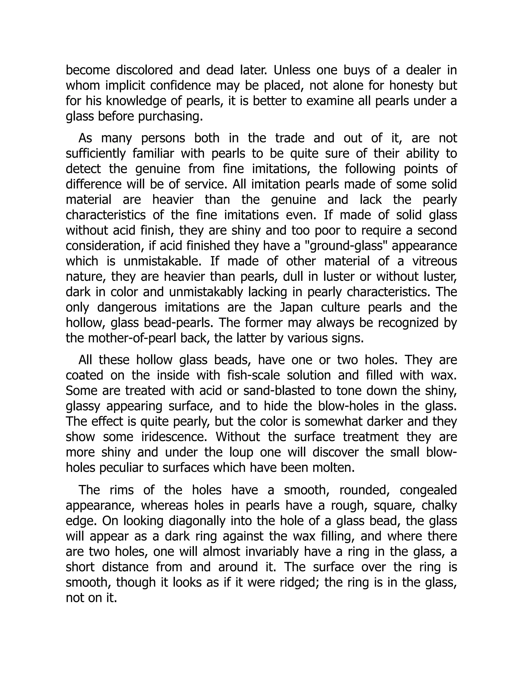 become discolored and dead later. Unless one buys of a dealer in
whom implicit confidence may be placed, not alone for honesty but
for his knowledge of pearls, it is better to examine all pearls under a
glass before purchasing.
As many persons both in the trade and out of it, are not
sufficiently familiar with pearls to be quite sure of their ability to
detect the genuine from fine imitations, the following points of
difference will be of service. All imitation pearls made of some solid
material are heavier than the genuine and lack the pearly
characteristics of the fine imitations even. If made of solid glass
without acid finish, they are shiny and too poor to require a second
consideration, if acid finished they have a "ground-glass" appearance
which is unmistakable. If made of other material of a vitreous
nature, they are heavier than pearls, dull in luster or without luster,
dark in color and unmistakably lacking in pearly characteristics. The
only dangerous imitations are the Japan culture pearls and the
hollow, glass bead-pearls. The former may always be recognized by
the mother-of-pearl back, the latter by various signs.
All these hollow glass beads, have one or two holes. They are
coated on the inside with fish-scale solution and filled with wax.
Some are treated with acid or sand-blasted to tone down the shiny,
glassy appearing surface, and to hide the blow-holes in the glass.
The effect is quite pearly, but the color is somewhat darker and they
show some iridescence. Without the surface treatment they are
more shiny and under the loup one will discover the small blow-
holes peculiar to surfaces which have been molten.
The rims of the holes have a smooth, rounded, congealed
appearance, whereas holes in pearls have a rough, square, chalky
edge. On looking diagonally into the hole of a glass bead, the glass
will appear as a dark ring against the wax filling, and where there
are two holes, one will almost invariably have a ring in the glass, a
short distance from and around it. The surface over the ring is
smooth, though it looks as if it were ridged; the ring is in the glass,
not on it.
 