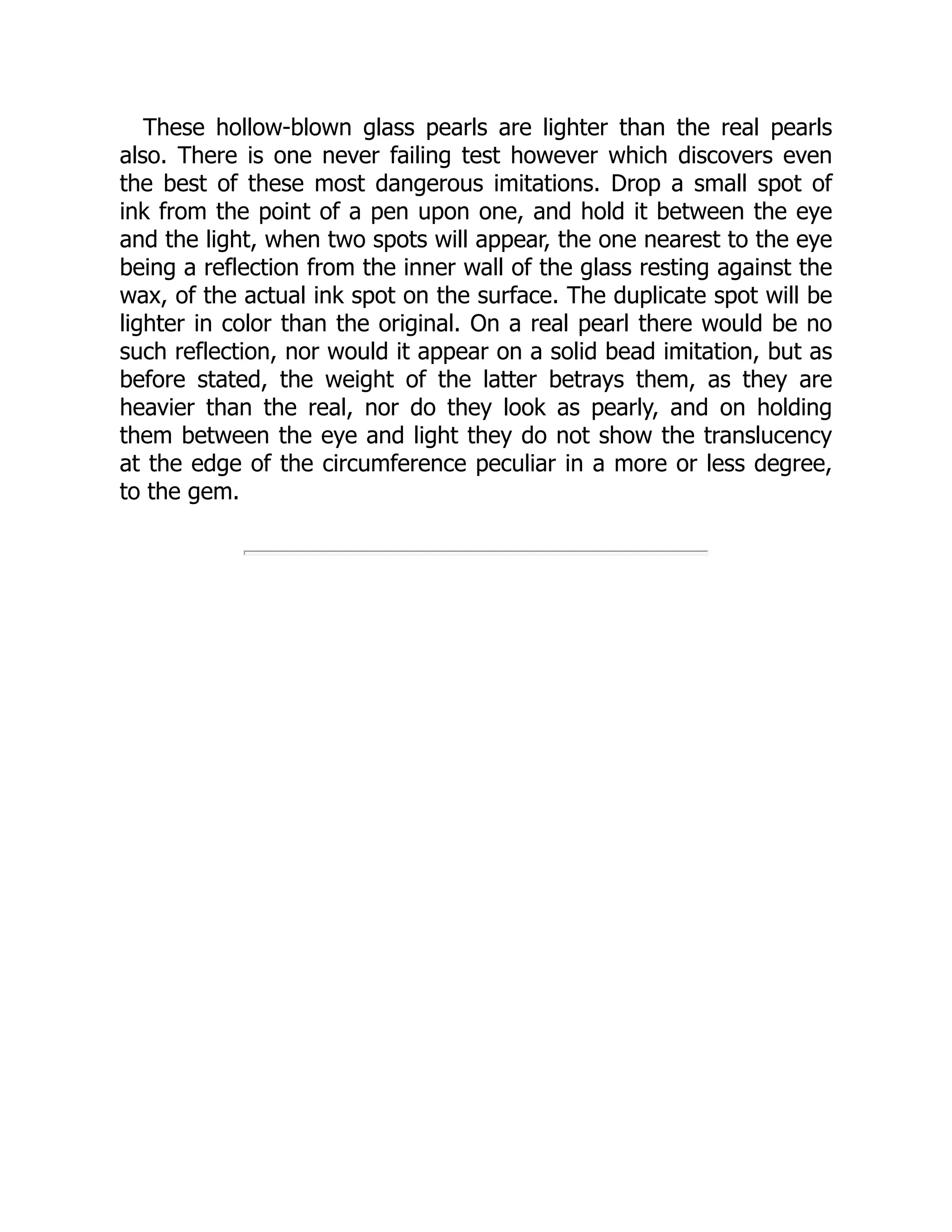 These hollow-blown glass pearls are lighter than the real pearls
also. There is one never failing test however which discovers even
the best of these most dangerous imitations. Drop a small spot of
ink from the point of a pen upon one, and hold it between the eye
and the light, when two spots will appear, the one nearest to the eye
being a reflection from the inner wall of the glass resting against the
wax, of the actual ink spot on the surface. The duplicate spot will be
lighter in color than the original. On a real pearl there would be no
such reflection, nor would it appear on a solid bead imitation, but as
before stated, the weight of the latter betrays them, as they are
heavier than the real, nor do they look as pearly, and on holding
them between the eye and light they do not show the translucency
at the edge of the circumference peculiar in a more or less degree,
to the gem.
 