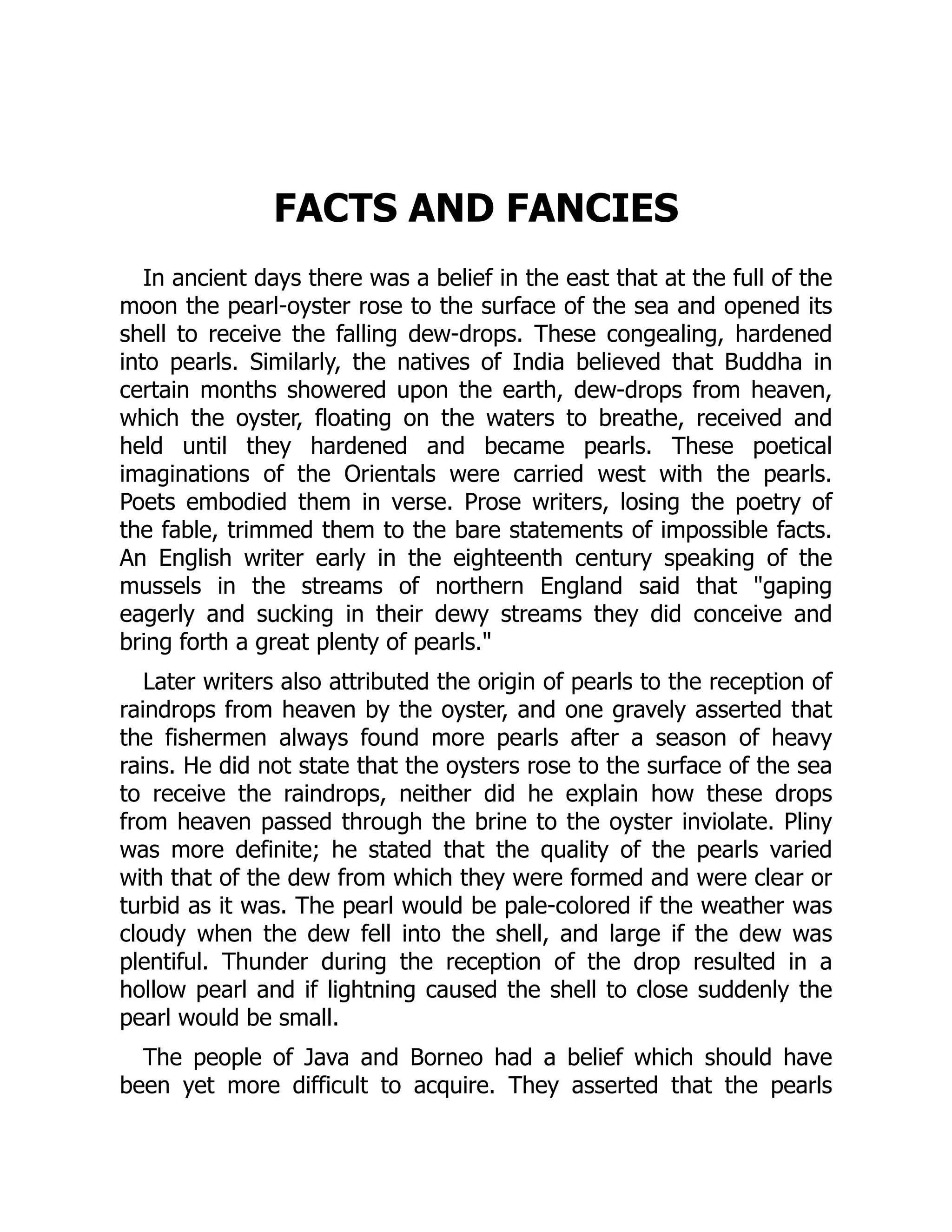 FACTS AND FANCIES
In ancient days there was a belief in the east that at the full of the
moon the pearl-oyster rose to the surface of the sea and opened its
shell to receive the falling dew-drops. These congealing, hardened
into pearls. Similarly, the natives of India believed that Buddha in
certain months showered upon the earth, dew-drops from heaven,
which the oyster, floating on the waters to breathe, received and
held until they hardened and became pearls. These poetical
imaginations of the Orientals were carried west with the pearls.
Poets embodied them in verse. Prose writers, losing the poetry of
the fable, trimmed them to the bare statements of impossible facts.
An English writer early in the eighteenth century speaking of the
mussels in the streams of northern England said that "gaping
eagerly and sucking in their dewy streams they did conceive and
bring forth a great plenty of pearls."
Later writers also attributed the origin of pearls to the reception of
raindrops from heaven by the oyster, and one gravely asserted that
the fishermen always found more pearls after a season of heavy
rains. He did not state that the oysters rose to the surface of the sea
to receive the raindrops, neither did he explain how these drops
from heaven passed through the brine to the oyster inviolate. Pliny
was more definite; he stated that the quality of the pearls varied
with that of the dew from which they were formed and were clear or
turbid as it was. The pearl would be pale-colored if the weather was
cloudy when the dew fell into the shell, and large if the dew was
plentiful. Thunder during the reception of the drop resulted in a
hollow pearl and if lightning caused the shell to close suddenly the
pearl would be small.
The people of Java and Borneo had a belief which should have
been yet more difficult to acquire. They asserted that the pearls
 