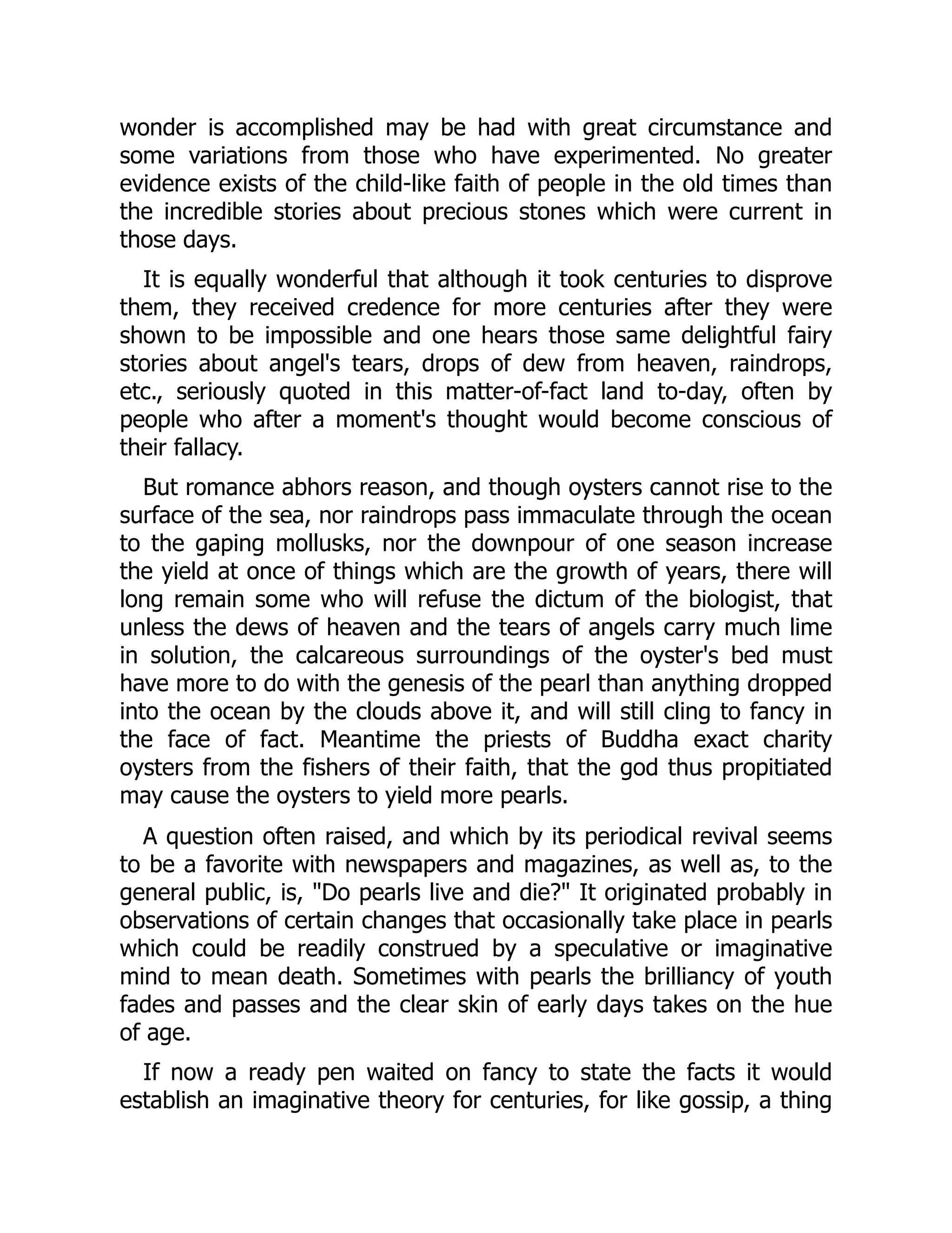 wonder is accomplished may be had with great circumstance and
some variations from those who have experimented. No greater
evidence exists of the child-like faith of people in the old times than
the incredible stories about precious stones which were current in
those days.
It is equally wonderful that although it took centuries to disprove
them, they received credence for more centuries after they were
shown to be impossible and one hears those same delightful fairy
stories about angel's tears, drops of dew from heaven, raindrops,
etc., seriously quoted in this matter-of-fact land to-day, often by
people who after a moment's thought would become conscious of
their fallacy.
But romance abhors reason, and though oysters cannot rise to the
surface of the sea, nor raindrops pass immaculate through the ocean
to the gaping mollusks, nor the downpour of one season increase
the yield at once of things which are the growth of years, there will
long remain some who will refuse the dictum of the biologist, that
unless the dews of heaven and the tears of angels carry much lime
in solution, the calcareous surroundings of the oyster's bed must
have more to do with the genesis of the pearl than anything dropped
into the ocean by the clouds above it, and will still cling to fancy in
the face of fact. Meantime the priests of Buddha exact charity
oysters from the fishers of their faith, that the god thus propitiated
may cause the oysters to yield more pearls.
A question often raised, and which by its periodical revival seems
to be a favorite with newspapers and magazines, as well as, to the
general public, is, "Do pearls live and die?" It originated probably in
observations of certain changes that occasionally take place in pearls
which could be readily construed by a speculative or imaginative
mind to mean death. Sometimes with pearls the brilliancy of youth
fades and passes and the clear skin of early days takes on the hue
of age.
If now a ready pen waited on fancy to state the facts it would
establish an imaginative theory for centuries, for like gossip, a thing
 