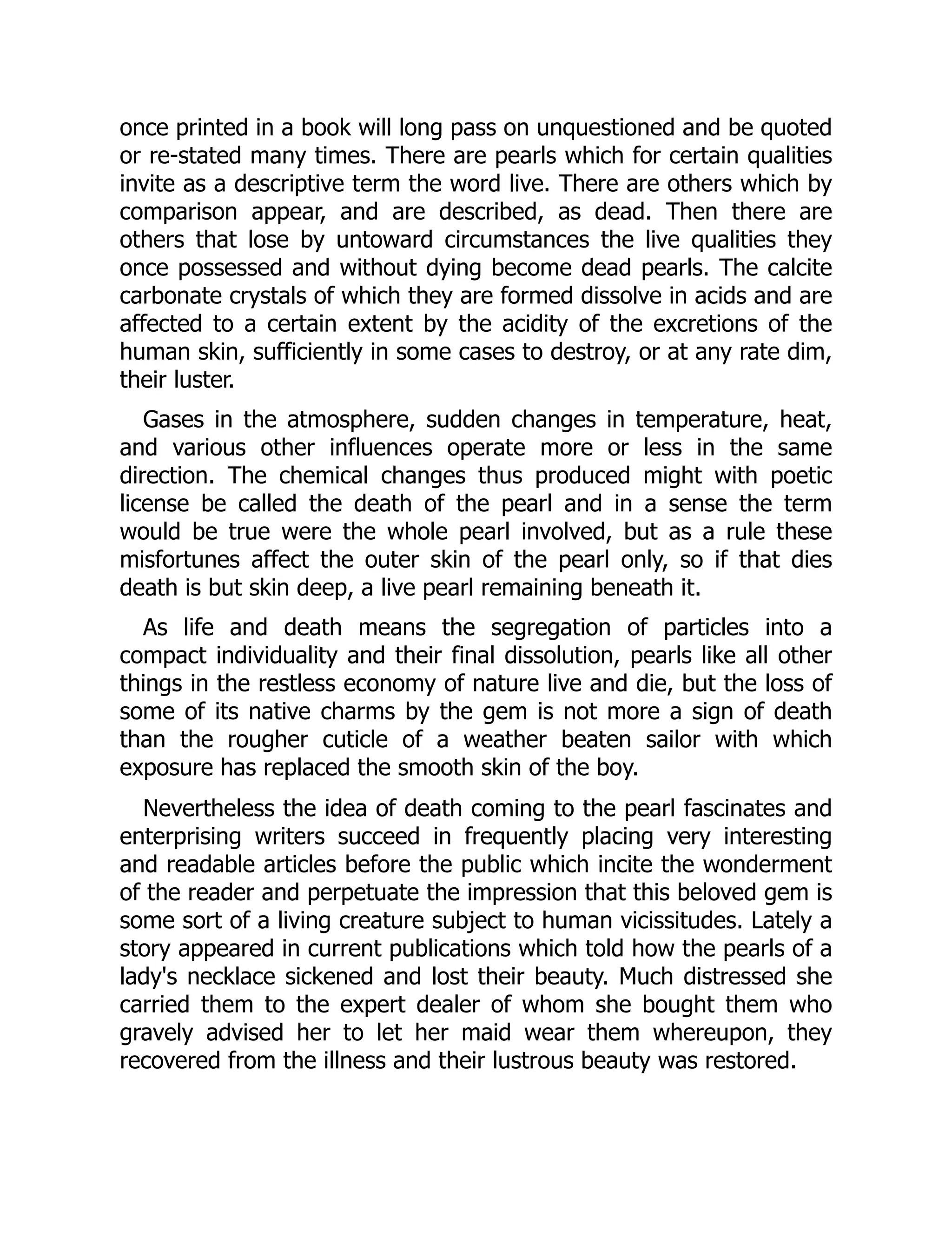 once printed in a book will long pass on unquestioned and be quoted
or re-stated many times. There are pearls which for certain qualities
invite as a descriptive term the word live. There are others which by
comparison appear, and are described, as dead. Then there are
others that lose by untoward circumstances the live qualities they
once possessed and without dying become dead pearls. The calcite
carbonate crystals of which they are formed dissolve in acids and are
affected to a certain extent by the acidity of the excretions of the
human skin, sufficiently in some cases to destroy, or at any rate dim,
their luster.
Gases in the atmosphere, sudden changes in temperature, heat,
and various other influences operate more or less in the same
direction. The chemical changes thus produced might with poetic
license be called the death of the pearl and in a sense the term
would be true were the whole pearl involved, but as a rule these
misfortunes affect the outer skin of the pearl only, so if that dies
death is but skin deep, a live pearl remaining beneath it.
As life and death means the segregation of particles into a
compact individuality and their final dissolution, pearls like all other
things in the restless economy of nature live and die, but the loss of
some of its native charms by the gem is not more a sign of death
than the rougher cuticle of a weather beaten sailor with which
exposure has replaced the smooth skin of the boy.
Nevertheless the idea of death coming to the pearl fascinates and
enterprising writers succeed in frequently placing very interesting
and readable articles before the public which incite the wonderment
of the reader and perpetuate the impression that this beloved gem is
some sort of a living creature subject to human vicissitudes. Lately a
story appeared in current publications which told how the pearls of a
lady's necklace sickened and lost their beauty. Much distressed she
carried them to the expert dealer of whom she bought them who
gravely advised her to let her maid wear them whereupon, they
recovered from the illness and their lustrous beauty was restored.
 