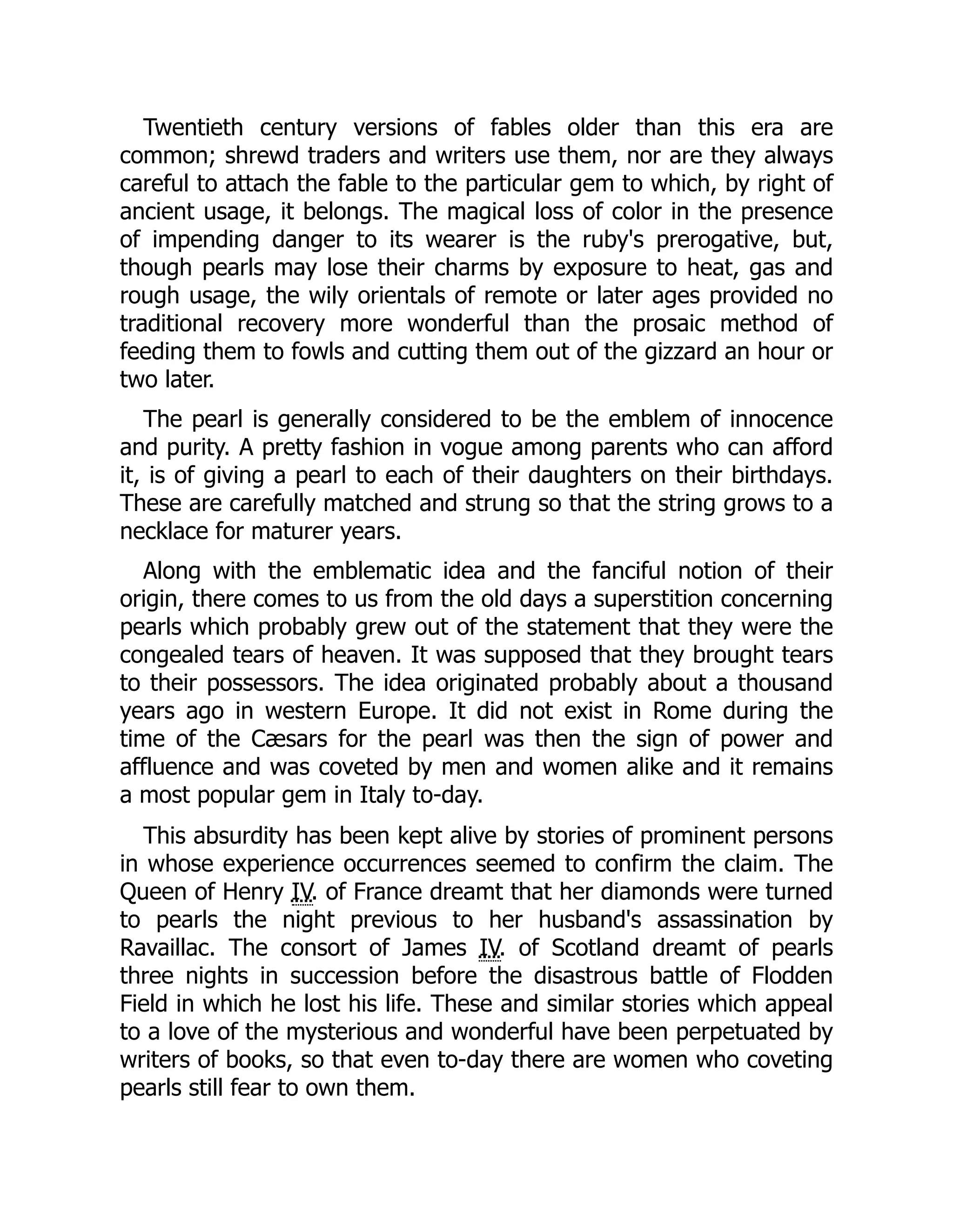 Twentieth century versions of fables older than this era are
common; shrewd traders and writers use them, nor are they always
careful to attach the fable to the particular gem to which, by right of
ancient usage, it belongs. The magical loss of color in the presence
of impending danger to its wearer is the ruby's prerogative, but,
though pearls may lose their charms by exposure to heat, gas and
rough usage, the wily orientals of remote or later ages provided no
traditional recovery more wonderful than the prosaic method of
feeding them to fowls and cutting them out of the gizzard an hour or
two later.
The pearl is generally considered to be the emblem of innocence
and purity. A pretty fashion in vogue among parents who can afford
it, is of giving a pearl to each of their daughters on their birthdays.
These are carefully matched and strung so that the string grows to a
necklace for maturer years.
Along with the emblematic idea and the fanciful notion of their
origin, there comes to us from the old days a superstition concerning
pearls which probably grew out of the statement that they were the
congealed tears of heaven. It was supposed that they brought tears
to their possessors. The idea originated probably about a thousand
years ago in western Europe. It did not exist in Rome during the
time of the Cæsars for the pearl was then the sign of power and
affluence and was coveted by men and women alike and it remains
a most popular gem in Italy to-day.
This absurdity has been kept alive by stories of prominent persons
in whose experience occurrences seemed to confirm the claim. The
Queen of Henry IV. of France dreamt that her diamonds were turned
to pearls the night previous to her husband's assassination by
Ravaillac. The consort of James IV. of Scotland dreamt of pearls
three nights in succession before the disastrous battle of Flodden
Field in which he lost his life. These and similar stories which appeal
to a love of the mysterious and wonderful have been perpetuated by
writers of books, so that even to-day there are women who coveting
pearls still fear to own them.
 