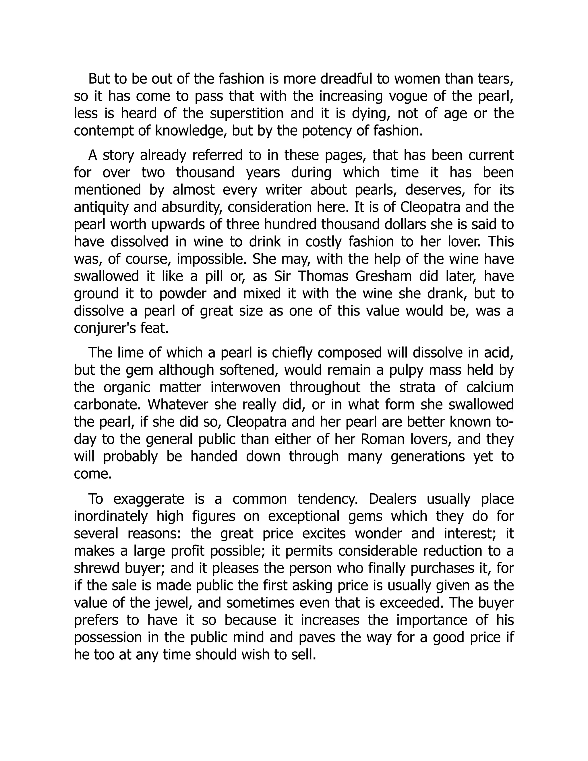 But to be out of the fashion is more dreadful to women than tears,
so it has come to pass that with the increasing vogue of the pearl,
less is heard of the superstition and it is dying, not of age or the
contempt of knowledge, but by the potency of fashion.
A story already referred to in these pages, that has been current
for over two thousand years during which time it has been
mentioned by almost every writer about pearls, deserves, for its
antiquity and absurdity, consideration here. It is of Cleopatra and the
pearl worth upwards of three hundred thousand dollars she is said to
have dissolved in wine to drink in costly fashion to her lover. This
was, of course, impossible. She may, with the help of the wine have
swallowed it like a pill or, as Sir Thomas Gresham did later, have
ground it to powder and mixed it with the wine she drank, but to
dissolve a pearl of great size as one of this value would be, was a
conjurer's feat.
The lime of which a pearl is chiefly composed will dissolve in acid,
but the gem although softened, would remain a pulpy mass held by
the organic matter interwoven throughout the strata of calcium
carbonate. Whatever she really did, or in what form she swallowed
the pearl, if she did so, Cleopatra and her pearl are better known to-
day to the general public than either of her Roman lovers, and they
will probably be handed down through many generations yet to
come.
To exaggerate is a common tendency. Dealers usually place
inordinately high figures on exceptional gems which they do for
several reasons: the great price excites wonder and interest; it
makes a large profit possible; it permits considerable reduction to a
shrewd buyer; and it pleases the person who finally purchases it, for
if the sale is made public the first asking price is usually given as the
value of the jewel, and sometimes even that is exceeded. The buyer
prefers to have it so because it increases the importance of his
possession in the public mind and paves the way for a good price if
he too at any time should wish to sell.
 