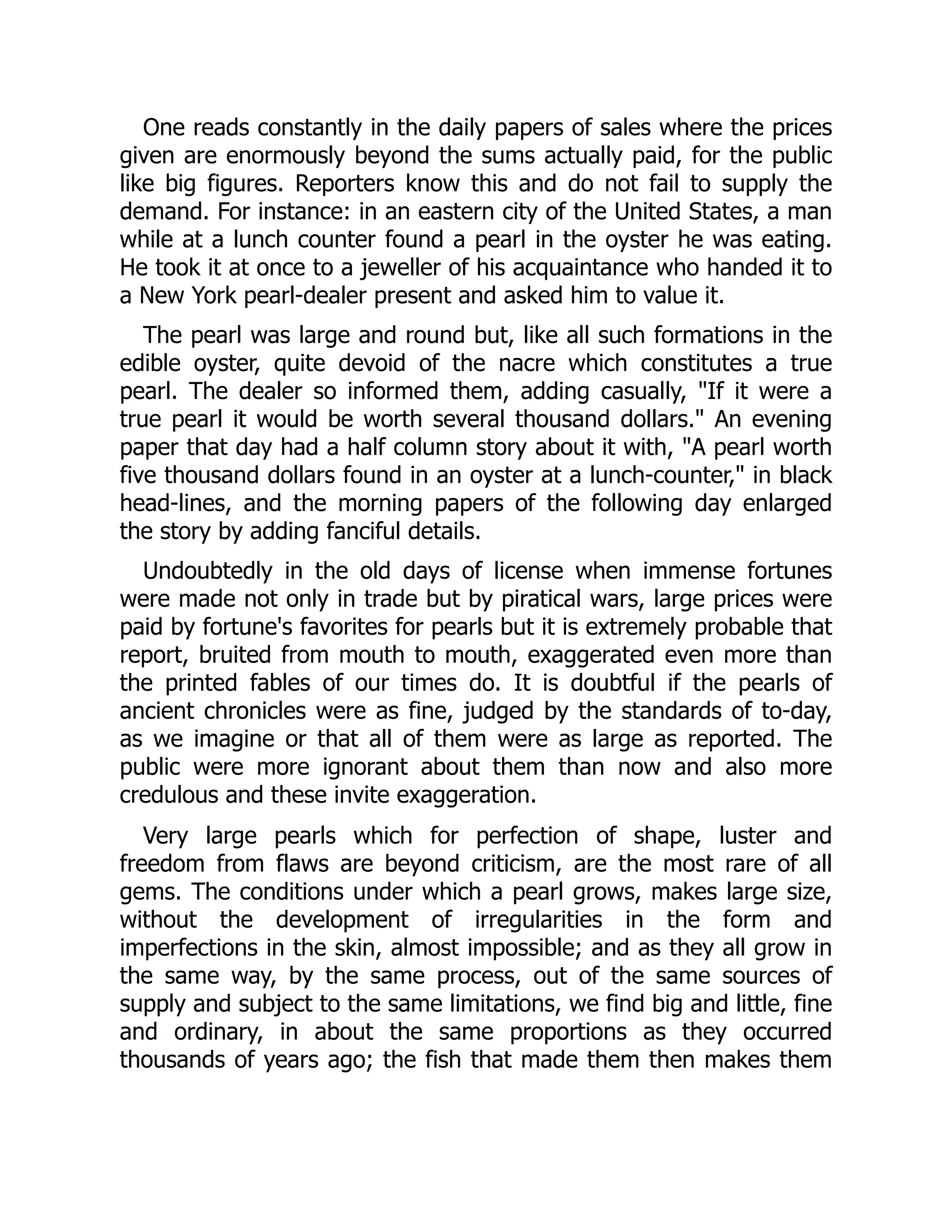 One reads constantly in the daily papers of sales where the prices
given are enormously beyond the sums actually paid, for the public
like big figures. Reporters know this and do not fail to supply the
demand. For instance: in an eastern city of the United States, a man
while at a lunch counter found a pearl in the oyster he was eating.
He took it at once to a jeweller of his acquaintance who handed it to
a New York pearl-dealer present and asked him to value it.
The pearl was large and round but, like all such formations in the
edible oyster, quite devoid of the nacre which constitutes a true
pearl. The dealer so informed them, adding casually, "If it were a
true pearl it would be worth several thousand dollars." An evening
paper that day had a half column story about it with, "A pearl worth
five thousand dollars found in an oyster at a lunch-counter," in black
head-lines, and the morning papers of the following day enlarged
the story by adding fanciful details.
Undoubtedly in the old days of license when immense fortunes
were made not only in trade but by piratical wars, large prices were
paid by fortune's favorites for pearls but it is extremely probable that
report, bruited from mouth to mouth, exaggerated even more than
the printed fables of our times do. It is doubtful if the pearls of
ancient chronicles were as fine, judged by the standards of to-day,
as we imagine or that all of them were as large as reported. The
public were more ignorant about them than now and also more
credulous and these invite exaggeration.
Very large pearls which for perfection of shape, luster and
freedom from flaws are beyond criticism, are the most rare of all
gems. The conditions under which a pearl grows, makes large size,
without the development of irregularities in the form and
imperfections in the skin, almost impossible; and as they all grow in
the same way, by the same process, out of the same sources of
supply and subject to the same limitations, we find big and little, fine
and ordinary, in about the same proportions as they occurred
thousands of years ago; the fish that made them then makes them
 