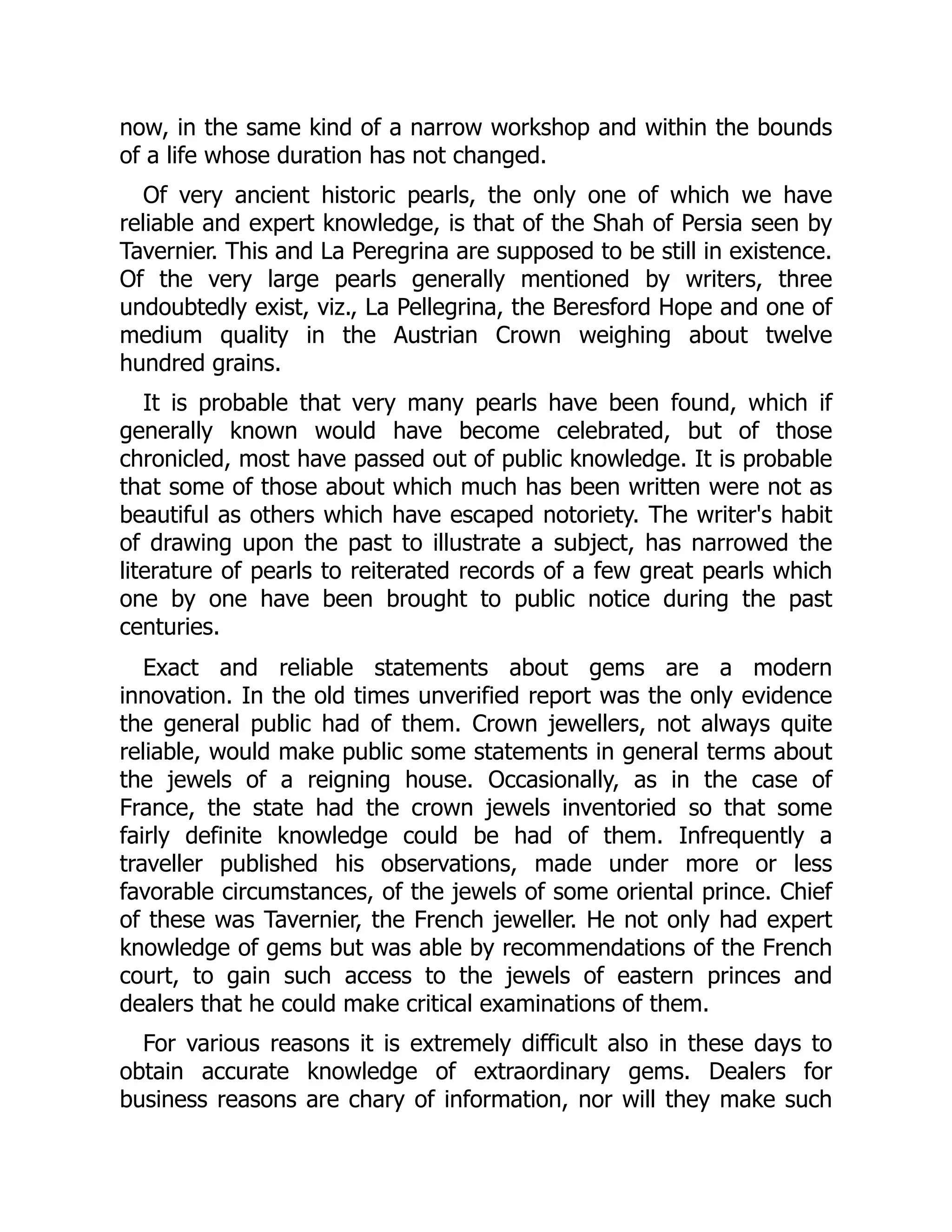 now, in the same kind of a narrow workshop and within the bounds
of a life whose duration has not changed.
Of very ancient historic pearls, the only one of which we have
reliable and expert knowledge, is that of the Shah of Persia seen by
Tavernier. This and La Peregrina are supposed to be still in existence.
Of the very large pearls generally mentioned by writers, three
undoubtedly exist, viz., La Pellegrina, the Beresford Hope and one of
medium quality in the Austrian Crown weighing about twelve
hundred grains.
It is probable that very many pearls have been found, which if
generally known would have become celebrated, but of those
chronicled, most have passed out of public knowledge. It is probable
that some of those about which much has been written were not as
beautiful as others which have escaped notoriety. The writer's habit
of drawing upon the past to illustrate a subject, has narrowed the
literature of pearls to reiterated records of a few great pearls which
one by one have been brought to public notice during the past
centuries.
Exact and reliable statements about gems are a modern
innovation. In the old times unverified report was the only evidence
the general public had of them. Crown jewellers, not always quite
reliable, would make public some statements in general terms about
the jewels of a reigning house. Occasionally, as in the case of
France, the state had the crown jewels inventoried so that some
fairly definite knowledge could be had of them. Infrequently a
traveller published his observations, made under more or less
favorable circumstances, of the jewels of some oriental prince. Chief
of these was Tavernier, the French jeweller. He not only had expert
knowledge of gems but was able by recommendations of the French
court, to gain such access to the jewels of eastern princes and
dealers that he could make critical examinations of them.
For various reasons it is extremely difficult also in these days to
obtain accurate knowledge of extraordinary gems. Dealers for
business reasons are chary of information, nor will they make such
 