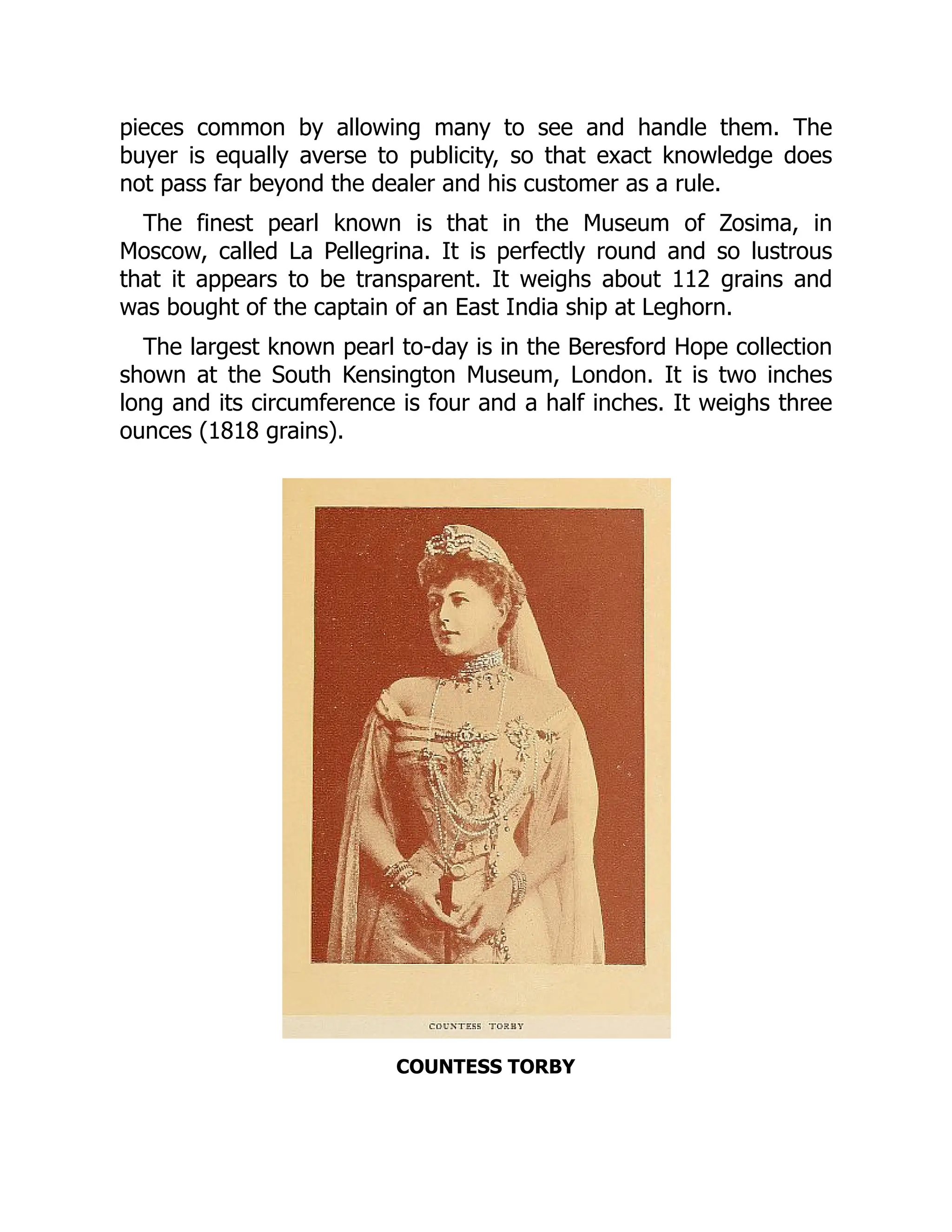 pieces common by allowing many to see and handle them. The
buyer is equally averse to publicity, so that exact knowledge does
not pass far beyond the dealer and his customer as a rule.
The finest pearl known is that in the Museum of Zosima, in
Moscow, called La Pellegrina. It is perfectly round and so lustrous
that it appears to be transparent. It weighs about 112 grains and
was bought of the captain of an East India ship at Leghorn.
The largest known pearl to-day is in the Beresford Hope collection
shown at the South Kensington Museum, London. It is two inches
long and its circumference is four and a half inches. It weighs three
ounces (1818 grains).
COUNTESS TORBY
 
