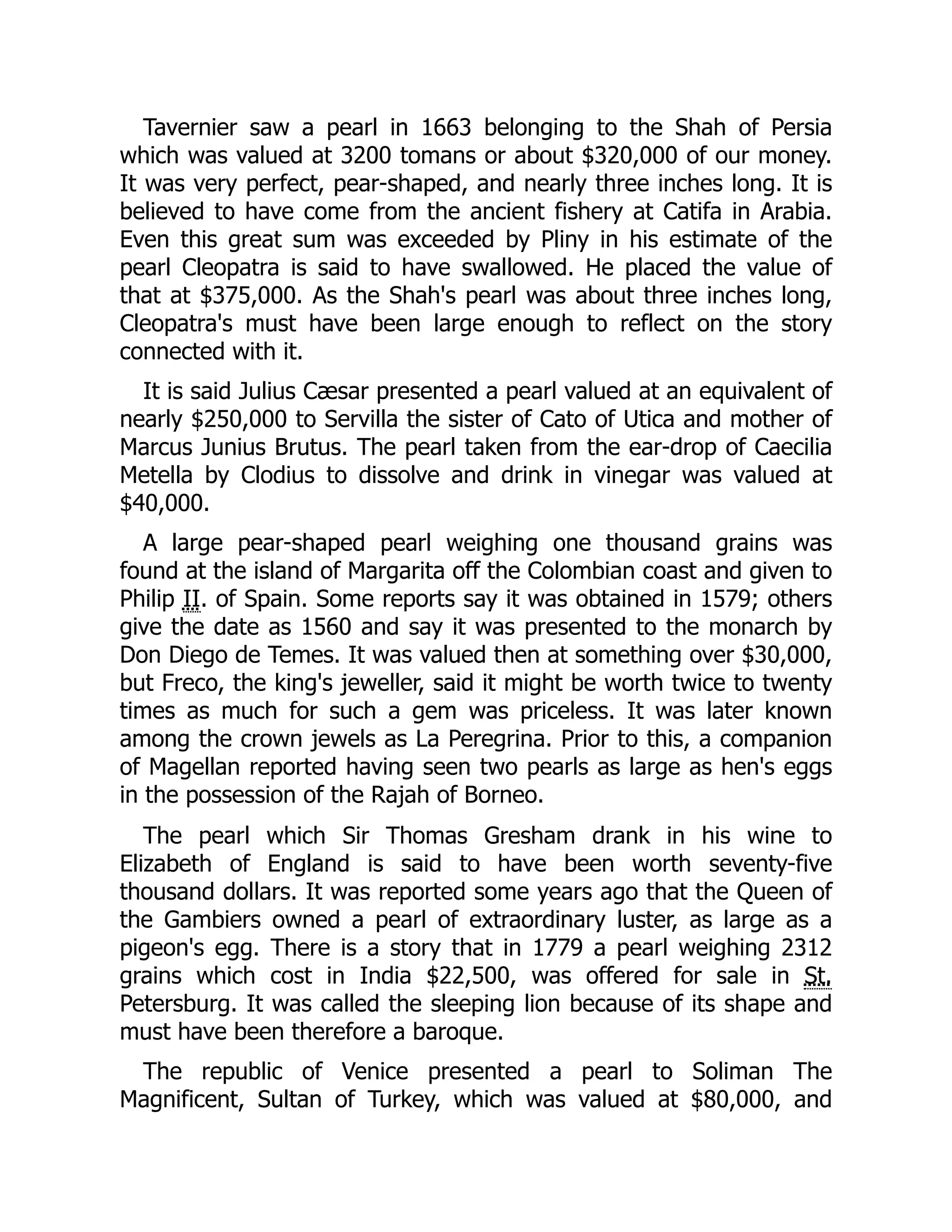 Tavernier saw a pearl in 1663 belonging to the Shah of Persia
which was valued at 3200 tomans or about $320,000 of our money.
It was very perfect, pear-shaped, and nearly three inches long. It is
believed to have come from the ancient fishery at Catifa in Arabia.
Even this great sum was exceeded by Pliny in his estimate of the
pearl Cleopatra is said to have swallowed. He placed the value of
that at $375,000. As the Shah's pearl was about three inches long,
Cleopatra's must have been large enough to reflect on the story
connected with it.
It is said Julius Cæsar presented a pearl valued at an equivalent of
nearly $250,000 to Servilla the sister of Cato of Utica and mother of
Marcus Junius Brutus. The pearl taken from the ear-drop of Caecilia
Metella by Clodius to dissolve and drink in vinegar was valued at
$40,000.
A large pear-shaped pearl weighing one thousand grains was
found at the island of Margarita off the Colombian coast and given to
Philip II. of Spain. Some reports say it was obtained in 1579; others
give the date as 1560 and say it was presented to the monarch by
Don Diego de Temes. It was valued then at something over $30,000,
but Freco, the king's jeweller, said it might be worth twice to twenty
times as much for such a gem was priceless. It was later known
among the crown jewels as La Peregrina. Prior to this, a companion
of Magellan reported having seen two pearls as large as hen's eggs
in the possession of the Rajah of Borneo.
The pearl which Sir Thomas Gresham drank in his wine to
Elizabeth of England is said to have been worth seventy-five
thousand dollars. It was reported some years ago that the Queen of
the Gambiers owned a pearl of extraordinary luster, as large as a
pigeon's egg. There is a story that in 1779 a pearl weighing 2312
grains which cost in India $22,500, was offered for sale in St.
Petersburg. It was called the sleeping lion because of its shape and
must have been therefore a baroque.
The republic of Venice presented a pearl to Soliman The
Magnificent, Sultan of Turkey, which was valued at $80,000, and
 