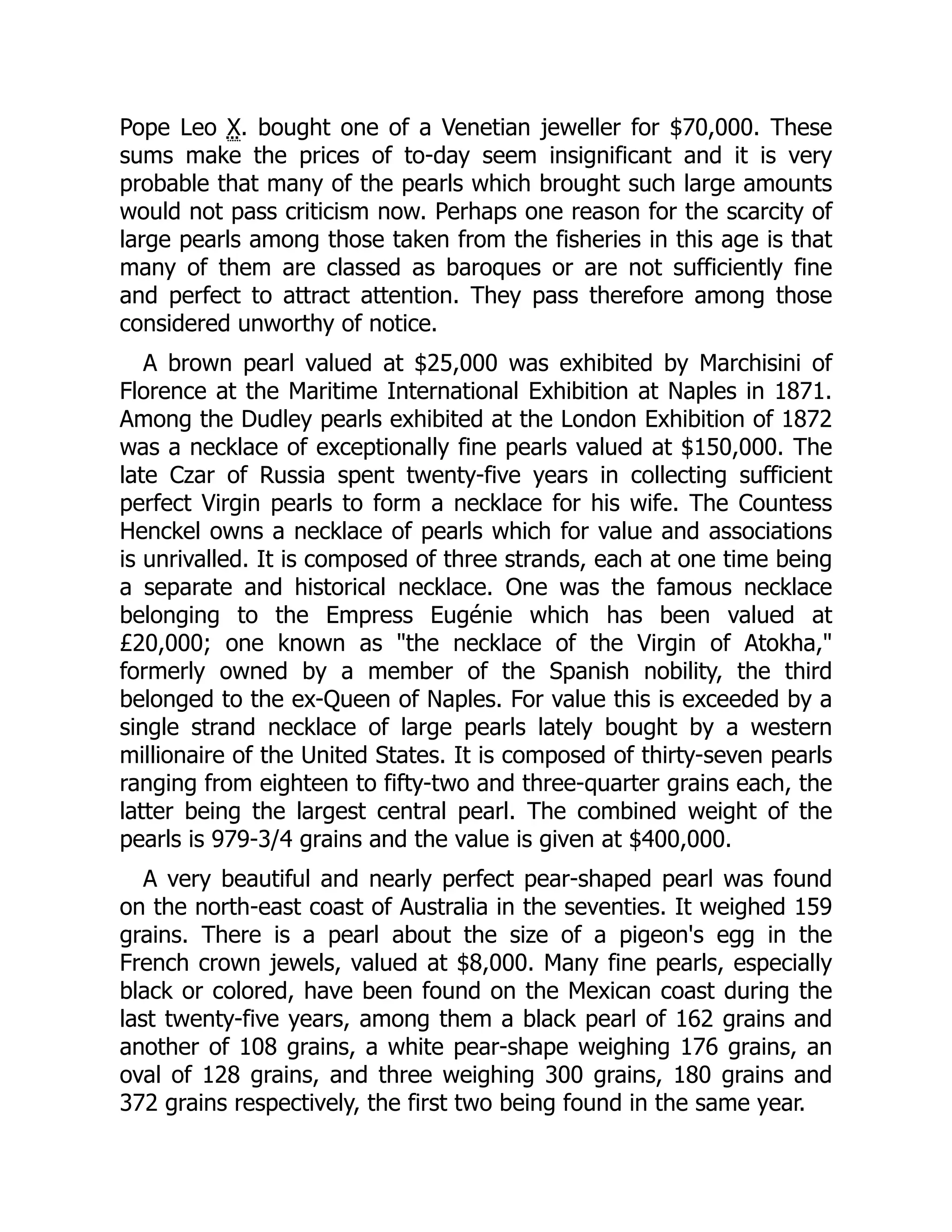 Pope Leo X. bought one of a Venetian jeweller for $70,000. These
sums make the prices of to-day seem insignificant and it is very
probable that many of the pearls which brought such large amounts
would not pass criticism now. Perhaps one reason for the scarcity of
large pearls among those taken from the fisheries in this age is that
many of them are classed as baroques or are not sufficiently fine
and perfect to attract attention. They pass therefore among those
considered unworthy of notice.
A brown pearl valued at $25,000 was exhibited by Marchisini of
Florence at the Maritime International Exhibition at Naples in 1871.
Among the Dudley pearls exhibited at the London Exhibition of 1872
was a necklace of exceptionally fine pearls valued at $150,000. The
late Czar of Russia spent twenty-five years in collecting sufficient
perfect Virgin pearls to form a necklace for his wife. The Countess
Henckel owns a necklace of pearls which for value and associations
is unrivalled. It is composed of three strands, each at one time being
a separate and historical necklace. One was the famous necklace
belonging to the Empress Eugénie which has been valued at
£20,000; one known as "the necklace of the Virgin of Atokha,"
formerly owned by a member of the Spanish nobility, the third
belonged to the ex-Queen of Naples. For value this is exceeded by a
single strand necklace of large pearls lately bought by a western
millionaire of the United States. It is composed of thirty-seven pearls
ranging from eighteen to fifty-two and three-quarter grains each, the
latter being the largest central pearl. The combined weight of the
pearls is 979-3/4 grains and the value is given at $400,000.
A very beautiful and nearly perfect pear-shaped pearl was found
on the north-east coast of Australia in the seventies. It weighed 159
grains. There is a pearl about the size of a pigeon's egg in the
French crown jewels, valued at $8,000. Many fine pearls, especially
black or colored, have been found on the Mexican coast during the
last twenty-five years, among them a black pearl of 162 grains and
another of 108 grains, a white pear-shape weighing 176 grains, an
oval of 128 grains, and three weighing 300 grains, 180 grains and
372 grains respectively, the first two being found in the same year.
 