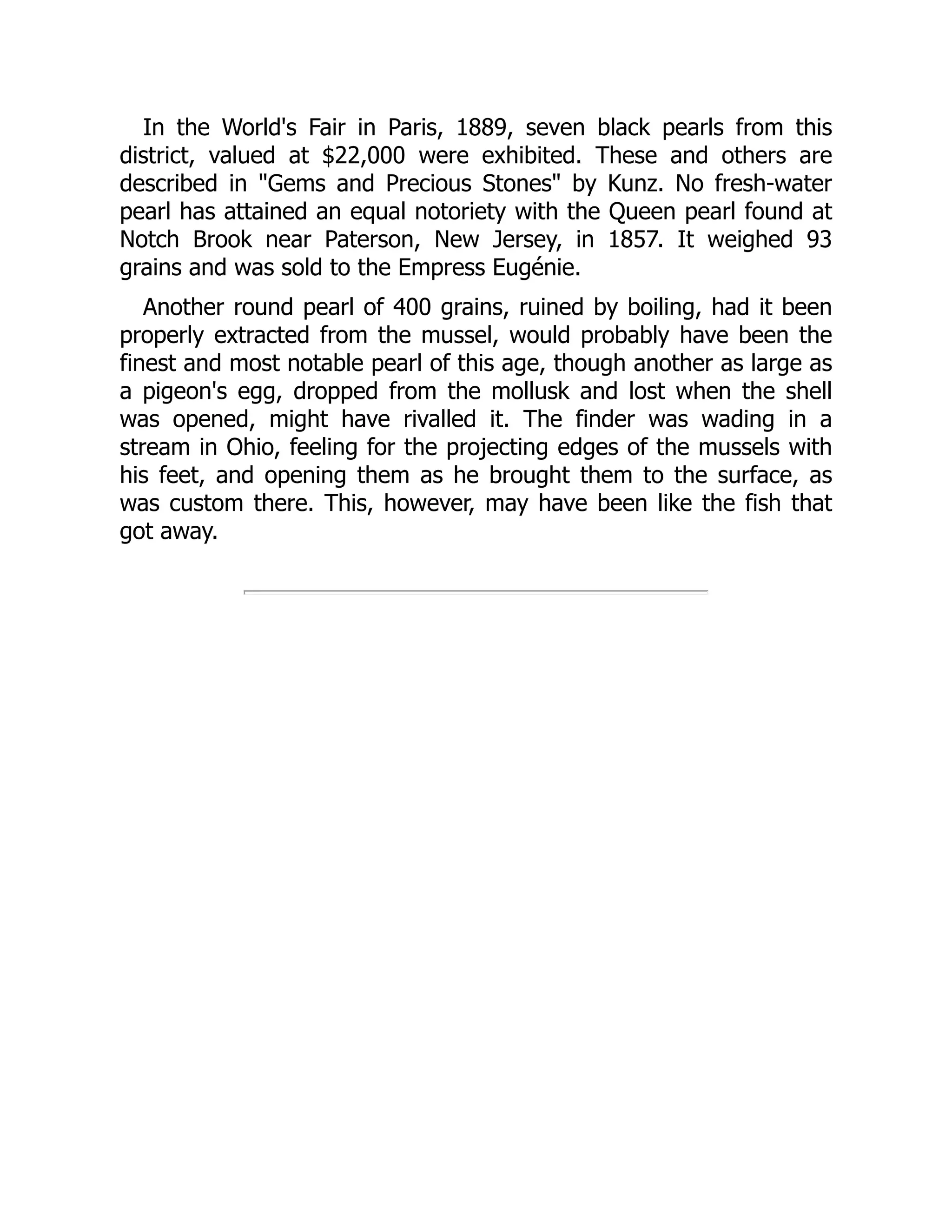 In the World's Fair in Paris, 1889, seven black pearls from this
district, valued at $22,000 were exhibited. These and others are
described in "Gems and Precious Stones" by Kunz. No fresh-water
pearl has attained an equal notoriety with the Queen pearl found at
Notch Brook near Paterson, New Jersey, in 1857. It weighed 93
grains and was sold to the Empress Eugénie.
Another round pearl of 400 grains, ruined by boiling, had it been
properly extracted from the mussel, would probably have been the
finest and most notable pearl of this age, though another as large as
a pigeon's egg, dropped from the mollusk and lost when the shell
was opened, might have rivalled it. The finder was wading in a
stream in Ohio, feeling for the projecting edges of the mussels with
his feet, and opening them as he brought them to the surface, as
was custom there. This, however, may have been like the fish that
got away.
 