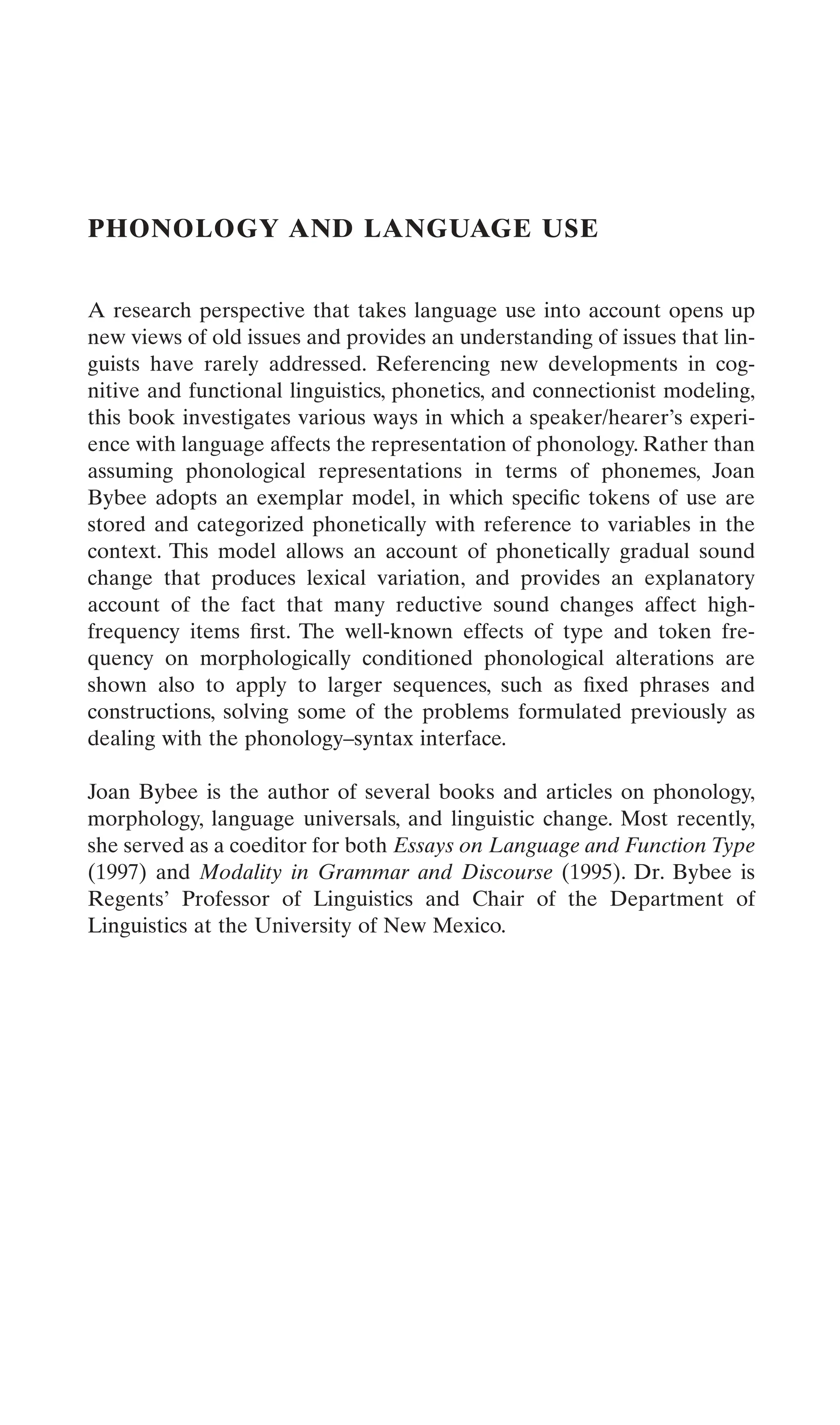 PHONOLOGY AND LANGUAGE USE
A research perspective that takes language use into account opens up
new views of old issues and provides an understanding of issues that lin-
guists have rarely addressed. Referencing new developments in cog-
nitive and functional linguistics, phonetics, and connectionist modeling,
this book investigates various ways in which a speaker/hearer’s experi-
ence with language affects the representation of phonology. Rather than
assuming phonological representations in terms of phonemes, Joan
Bybee adopts an exemplar model, in which speciﬁc tokens of use are
stored and categorized phonetically with reference to variables in the
context. This model allows an account of phonetically gradual sound
change that produces lexical variation, and provides an explanatory
account of the fact that many reductive sound changes affect high-
frequency items ﬁrst. The well-known effects of type and token fre-
quency on morphologically conditioned phonological alterations are
shown also to apply to larger sequences, such as ﬁxed phrases and
constructions, solving some of the problems formulated previously as
dealing with the phonology–syntax interface.
Joan Bybee is the author of several books and articles on phonology,
morphology, language universals, and linguistic change. Most recently,
she served as a coeditor for both Essays on Language and Function Type
(1997) and Modality in Grammar and Discourse (1995). Dr. Bybee is
Regents’ Professor of Linguistics and Chair of the Department of
Linguistics at the University of New Mexico.
 
