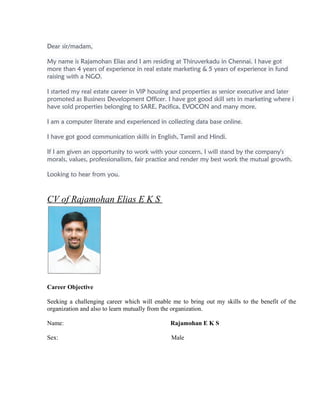 Dear sir/madam,
My name is Rajamohan Elias and I am residing at Thiruverkadu in Chennai. I have got
more than 4 years of experience in real estate marketing & 5 years of experience in fund
raising with a NGO.
I started my real estate career in VIP housing and properties as senior executive and later
promoted as Business Development Officer. I have got good skill sets in marketing where i
have sold properties belonging to SARE, Pacifica, EVOCON and many more.
I am a computer literate and experienced in collecting data base online.
I have got good communication skills in English, Tamil and Hindi.
If I am given an opportunity to work with your concern, I will stand by the company's
morals, values, professionalism, fair practice and render my best work the mutual growth.
Looking to hear from you.
CV of Rajamohan Elias E K S
Career Objective
Seeking a challenging career which will enable me to bring out my skills to the benefit of the
organization and also to learn mutually from the organization.
Name: Rajamohan E K S
Sex: Male
 