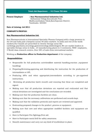 Total Job Experience : 9.5 Years Till date
Present Employer : Sun Pharmaceutical Industries Ltd.
Sathammai Village,Karunkuzhi Post,
Madhuranthakam Taluk,Kanchipuram District.
Tamilnadu- 603303
Date of Joining: Jul 2011
COMPANY’S PROFILE:
Sun Pharmaceutical Industries Ltd.
Sun Pharmaceuticals is International Speciality Pharma Company,with a large presence in
the US and India,and a footprint across 40 other markets. In India and rest of the world
markets,Our brands are prescribed in chronic therapy areas like
cardiology,psychiatry,neurology,gastroenterology,diabetologyetc.We are market leaders in
speciality therapy areas in India.. 23 manufacturing plants in 3 continents, 9000 employees,
4 World class research centers, Over 58% of sales from international markets.
Working as Production officer in Production department of the company.
Responsibilities:
• Responsible for full production activities(Raw material handling,reaction ,equipment
handling)
• Preparing,Reviewing,approving and distributing the instruction for the production of
intermediates or API.
• Producing API’s and when appropriate,intermediates according to pre-approved
instructions.
• Reviewing all production batch record’s and ensuring that these are completed and
signed.
• Making sure that all production deviations are reported and evaluvated and that
critical deviations are investigated and the conclusions are recorded.
• Making sure that the production facilities are clean.
• Making sure that the necessary calibrations are performed and records kept.
• Making sure that the validation protocols and reports are reviewed and approved.
• Evaluvating proposed changes in the product ,process or equipment.
• Making sure that new and when appropriate modified facilities and equipment are
qualified.
• Have to Participate Fire fightings,First aid.
• Have to Participate mock Drill for safety awareness.
• Smooth maintenance and carry out any kind of troubleshoot in plant.
 