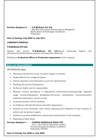 Previous Employer-2 : V.B.Medicare Pvt Ltd.
(Bio Plus life science,Pharmed group-Bangalore)
Sipcot phase-II,Krishnagiri road,Hosur,
Tamilnadu.
Date of Joining: July 2009 to July 2011
COMPANY’S PROFILE:
V.B.Medicare Pvt Ltd.
Bioplus kife science (V.B.Medicare Pvt Ltd,Hosur) producing highest fine
pharmaceuticals,Nutritional products and specialty chemicals.
Working as Production officer in Production department of the company.
PROJ
Roles and Responsibilities
API Production plant:
• Planning of production as per the given Targets in months.
• Responsible for the assigned Targets
• Process operation and observation as per the specifications.
• Handling the process Equipments.
• To Ensure Safety and its responsibility.
• Maintain various documents i.e (Equipment maintenance,cleaning,Usage ,Bag/bad
usage records,),Equipment Breakdown/Preventive maintenance record,Instrument
calibration,Laboratory control records.
• In process quality control checking.
• Co-Ordinate with QC/QA,Stores and other department.
• Involved in Cost estimation, cost control, planning and utilization of man machine to
achieve pre set product targets.
• Involved in process modification and process enhancement in the company.
• Reporting to Plant Head.
Previous Employer-1 : TAGROS CHEMICALS INDIA LTD.
A4/1, A4/2,Sipcot industrial complex
Pachayankuppam,Kudikadu,Cuddalore
Tamilnadu-607005
Date of Joining: Oct 2006 to July 2009
 