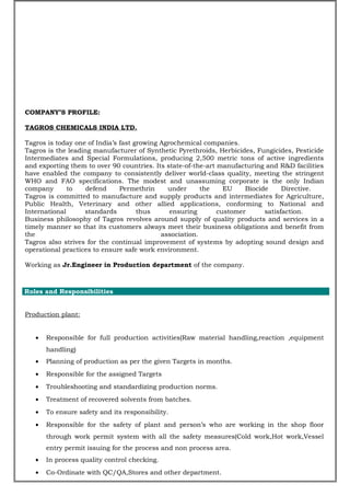 COMPANY’S PROFILE:
TAGROS CHEMICALS INDIA LTD.
Tagros is today one of India’s fast growing Agrochemical companies.
Tagros is the leading manufacturer of Synthetic Pyrethroids, Herbicides, Fungicides, Pesticide
Intermediates and Special Formulations, producing 2,500 metric tons of active ingredients
and exporting them to over 90 countries. Its state-of-the-art manufacturing and R&D facilities
have enabled the company to consistently deliver world-class quality, meeting the stringent
WHO and FAO specifications. The modest and unassuming corporate is the only Indian
company to defend Permethrin under the EU Biocide Directive.
Tagros is committed to manufacture and supply products and intermediates for Agriculture,
Public Health, Veterinary and other allied applications, conforming to National and
International standards thus ensuring customer satisfaction.
Business philosophy of Tagros revolves around supply of quality products and services in a
timely manner so that its customers always meet their business obligations and benefit from
the association.
Tagros also strives for the continual improvement of systems by adopting sound design and
operational practices to ensure safe work environment.
Working as Jr.Engineer in Production department of the company.
PROJ
Roles and Responsibilities
Production plant:
• Responsible for full production activities(Raw material handling,reaction ,equipment
handling)
• Planning of production as per the given Targets in months.
• Responsible for the assigned Targets
• Troubleshooting and standardizing production norms.
• Treatment of recovered solvents from batches.
• To ensure safety and its responsibility.
• Responsible for the safety of plant and person’s who are working in the shop floor
through work permit system with all the safety measures(Cold work,Hot work,Vessel
entry permit issuing for the process and non process area.
• In process quality control checking.
• Co-Ordinate with QC/QA,Stores and other department.
 