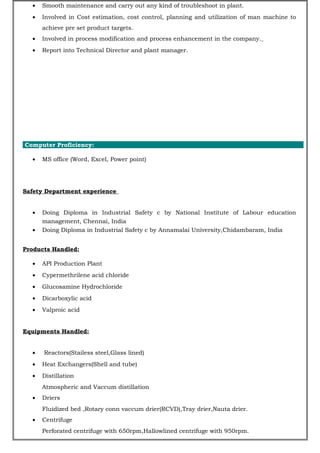 • Smooth maintenance and carry out any kind of troubleshoot in plant.
• Involved in Cost estimation, cost control, planning and utilization of man machine to
achieve pre set product targets.
• Involved in process modification and process enhancement in the company.
• Report into Technical Director and plant manager.
Computer Proficiency:
• MS office (Word, Excel, Power point)
Safety Department experience
• Doing Diploma in Industrial Safety c by National Institute of Labour education
management, Chennai, India
• Doing Diploma in Industrial Safety c by Annamalai University,Chidambaram, India
Products Handled:
• API Production Plant
• Cypermethrilene acid chloride
• Glucosamine Hydrochloride
• Dicarboxylic acid
• Valproic acid
Equipments Handled:
• Reactors(Stailess steel,Glass lined)
• Heat Exchangers(Shell and tube)
• Distillation
Atmospheric and Vaccum distillation
• Driers
Fluidized bed ,Rotary conn vaccum drier(RCVD),Tray drier,Nauta drier.
• Centrifuge
Perforated centrifuge with 650rpm,Hallowlined centrifuge with 950rpm.
 