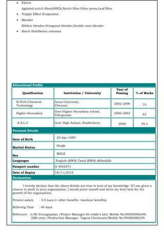 • Filters
Agitated nutch filter(ANFD),Nutch filter,Filter press,Leaf filter
• Tripple Effect Evaporator.
• Blender
Ribbon blender,Octagonal blender,Double cone blender
• Batch Distillation columns
Educational Profile
Qualification Institution / University
Year of
Passing % of Marks
B.Tech Chemical
Technology
Anna University,
Chennai.
2002-2006 75
Higher Secondary
Govt Higher Secondary school,
Villupuram
2000-2002 63
S.S.L.C Govt High School, Pondicherry 2000 59.5
Personal Details
Date of Birth
23-Apr-1985
Marital Status
Single
Sex
MALE
Languages English (RWS) Tamil (RWS) &Hindi(S)
Passport number H 4942971
Date of Expiry 18/11/2019
Declaration
I hereby declare that the above details are true to best of my knowledge. If I am given a
chance to work in your organization, I would prove myself and serve my level best for the
growth of the organization.
Present salary : 3.0 Lacs (+ other benefits +medical benefits)
Relieving Time : 40 days
Reference: 1) Mr.Venugopalan /Project Manager-Dr.reddy’s lab/ Mobile No:09500006248,
2)Mr.onto /Production Manager- Tagros Chemicals/Mobile No:09486580339
 