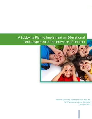 1A Lobbying Plan to Implement an Educational Ombudsperson in the Province of Ontario
A Lobbying Plan to Implement an Educational
Ombudsperson in the Province of Ontario
Report Prepared By: Brooke Horrobin, Aghil Aji.
Tom Hutchins, and Jesse Hammond
December 2014
 