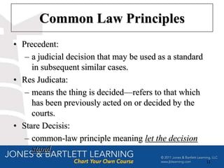 Common Law Principles
• Precedent:
   – a judicial decision that may be used as a standard
     in subsequent similar cases.
• Res Judicata:
   – means the thing is decided—refers to that which
     has been previously acted on or decided by the
     courts.
• Stare Decisis:
   – common-law principle meaning let the decision
     stand.
                                                          11
 