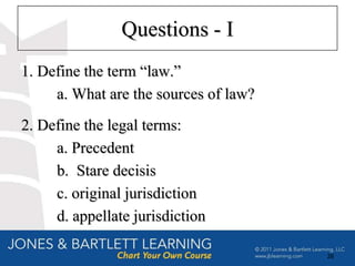 Questions - I
1. Define the term ―law.‖
     a. What are the sources of law?
2. Define the legal terms:
     a. Precedent
     b. Stare decisis
     c. original jurisdiction
     d. appellate jurisdiction

                                       28
 