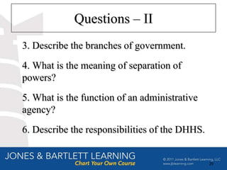 Questions – II
3. Describe the branches of government.
4. What is the meaning of separation of
powers?
5. What is the function of an administrative
agency?
6. Describe the responsibilities of the DHHS.


                                                29
 