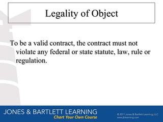 Legality of Object

To be a valid contract, the contract must not
 violate any federal or state statute, law, rule or
 regulation.




                                                  10
 