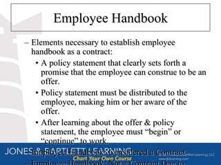 Employee Handbook
– Elements necessary to establish employee
  handbook as a contract:
   • A policy statement that clearly sets forth a
     promise that the employee can construe to be an
     offer.
   • Policy statement must be distributed to the
     employee, making him or her aware of the
     offer.
   • After learning about the offer & policy
     statement, the employee must “begin” or
     “continue” to work.
– Employee Handbook: Considered a Contract         17
 