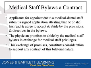 Medical Staff Bylaws a Contract
• Applicants for appointment to a medical-dental staff
  submit a signed application attesting that he or she
  has read & agree to accept & abide by the provisions
  & directives in the bylaws.
• The physician promises to abide by the medical staff
  bylaws in exchange for medical staff privileges.
• This exchange of promises, constitutes consideration
  to support any contract of this bilateral nature.


                                                         18
 