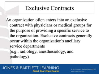 Exclusive Contracts
An organization often enters into an exclusive
 contract with physicians or medical groups for
 the purpose of providing a specific service to
 the organization. Exclusive contracts generally
 occur within the organization's ancillary
 service departments
 (e.g., radiology, anesthesiology, and
 pathology).

                                               19
 
