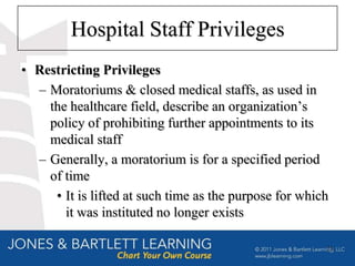 Hospital Staff Privileges
• Restricting Privileges
  – Moratoriums & closed medical staffs, as used in
    the healthcare field, describe an organization’s
    policy of prohibiting further appointments to its
    medical staff
  – Generally, a moratorium is for a specified period
    of time
     • It is lifted at such time as the purpose for which
       it was instituted no longer exists

                                                        21
 