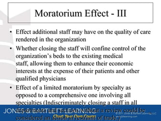 Moratorium Effect - III
• Effect additional staff may have on the quality of care
  rendered in the organization
• Whether closing the staff will confine control of the
  organization’s beds to the existing medical
  staff, allowing them to enhance their economic
  interests at the expense of their patients and other
  qualified physicians
• Effect of a limited moratorium by specialty as
  opposed to a comprehensive one involving all
  specialties (Indiscriminately closing a staff in all
  departments and sections without a review could be 24
  considered an action in restraint of trade.)
 