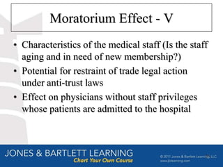 Moratorium Effect - V
• Characteristics of the medical staff (Is the staff
  aging and in need of new membership?)
• Potential for restraint of trade legal action
  under anti-trust laws
• Effect on physicians without staff privileges
  whose patients are admitted to the hospital



                                                   26
 