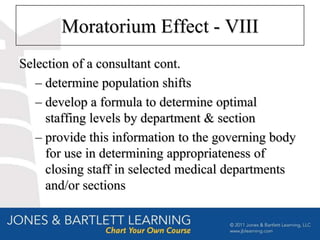 Moratorium Effect - VIII
Selection of a consultant cont.
   – determine population shifts
   – develop a formula to determine optimal
     staffing levels by department & section
   – provide this information to the governing body
     for use in determining appropriateness of
     closing staff in selected medical departments
     and/or sections
 