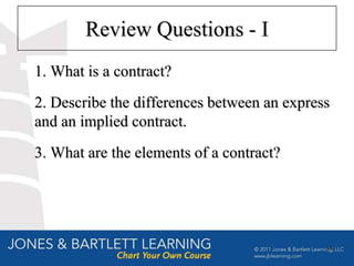 Review Questions - I
1. What is a contract?
2. Describe the differences between an express
and an implied contract.
3. What are the elements of a contract?




                                             34
 